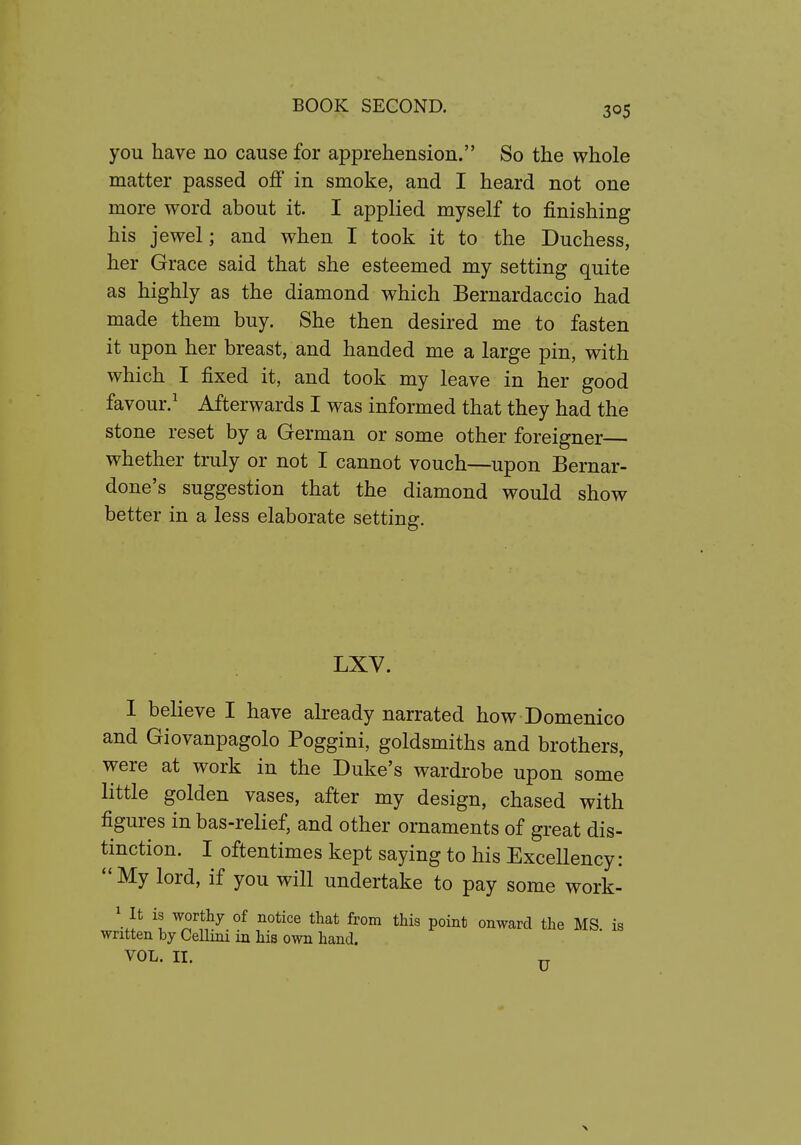 you have no cause for apprehension. So the whole matter passed off in smoke, and I heard not one more word about it. I applied myself to finishing his jewel; and when I took it to the Duchess, her Grace said that she esteemed my setting quite as highly as the diamond which Bernardaccio had made them buy. She then desired me to fasten it upon her breast, and handed me a large pin, with which I fixed it, and took my leave in her good favour.' Afterwards I was informed that they had the stone reset by a German or some other foreigner whether truly or not I cannot vouch—upon Bernar- done's suggestion that the diamond would show better in a less elaborate setting. LXV. 1 believe I have already narrated how Domenico and Giovanpagolo Poggini, goldsmiths and brothers, were at work in the Duke's wardrobe upon some little golden vases, after my design, chased with figures in bas-relief, and other ornaments of great dis- tinction. I oftentimes kept saying to his Excellency: My lord, if you will undertake to pay some work- \ lt is worthy of notice that from this point onward the MS is written by Cellini in his own hand, VOL. II.