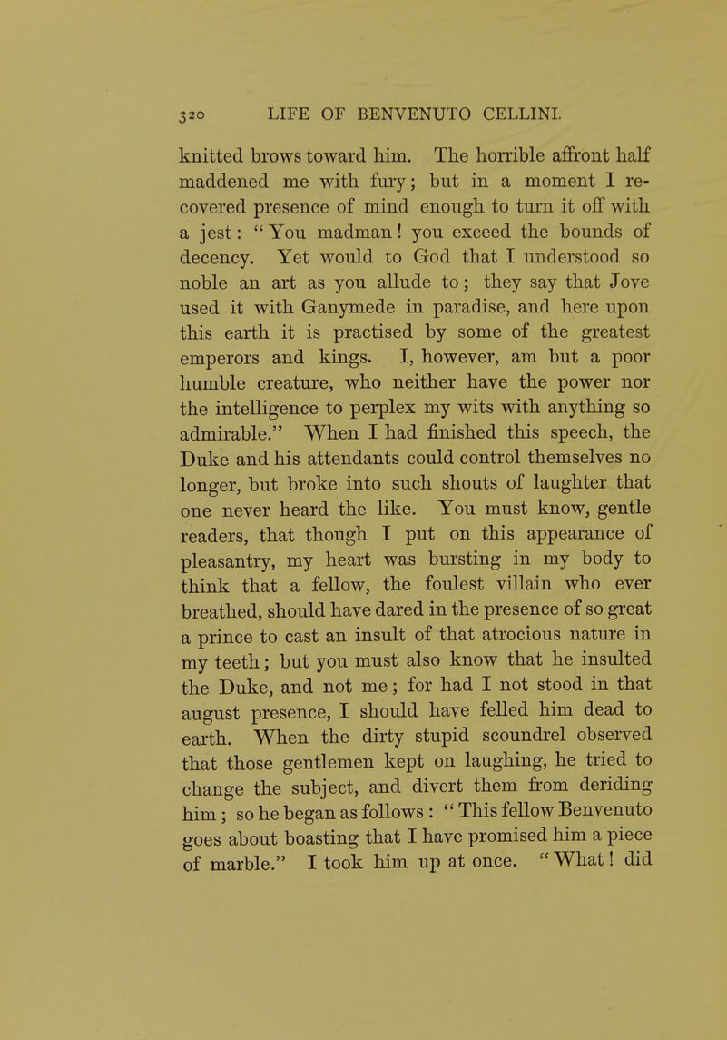 knitted brows toward him. The honible affront half maddened me with fury; but in a moment I re- covered presence of mind enough to turn it off with a jest:  You madman! you exceed the bounds of decency. Yet would to God that I understood so noble an art as you allude to; they say that Jove used it with Ganymede in paradise, and here upon this earth it is practised by some of the greatest emperors and kings. I, however, am but a poor humble creature, who neither have the power nor the intelligence to perplex my wits with anything so admirable. When I had finished this speech, the Duke and his attendants could control themselves no longer, but broke into such shouts of laughter that one never heard the like. You must know, gentle readers, that though I put on this appearance of pleasantry, my heart was bursting in my body to think that a fellow, the foulest villain who ever breathed, should have dared in the presence of so great a prince to cast an insult of that atrocious nature in my teeth; but you must also know that he insulted the Duke, and not me; for had I not stood in that august presence, I should have felled him dead to earth. When the dirty stupid scoundrel observed that those gentlemen kept on laughing, he tried to change the subject, and divert them from deriding him; so he began as follows :  This fellow Benvenuto goes about boasting that I have promised him a piece