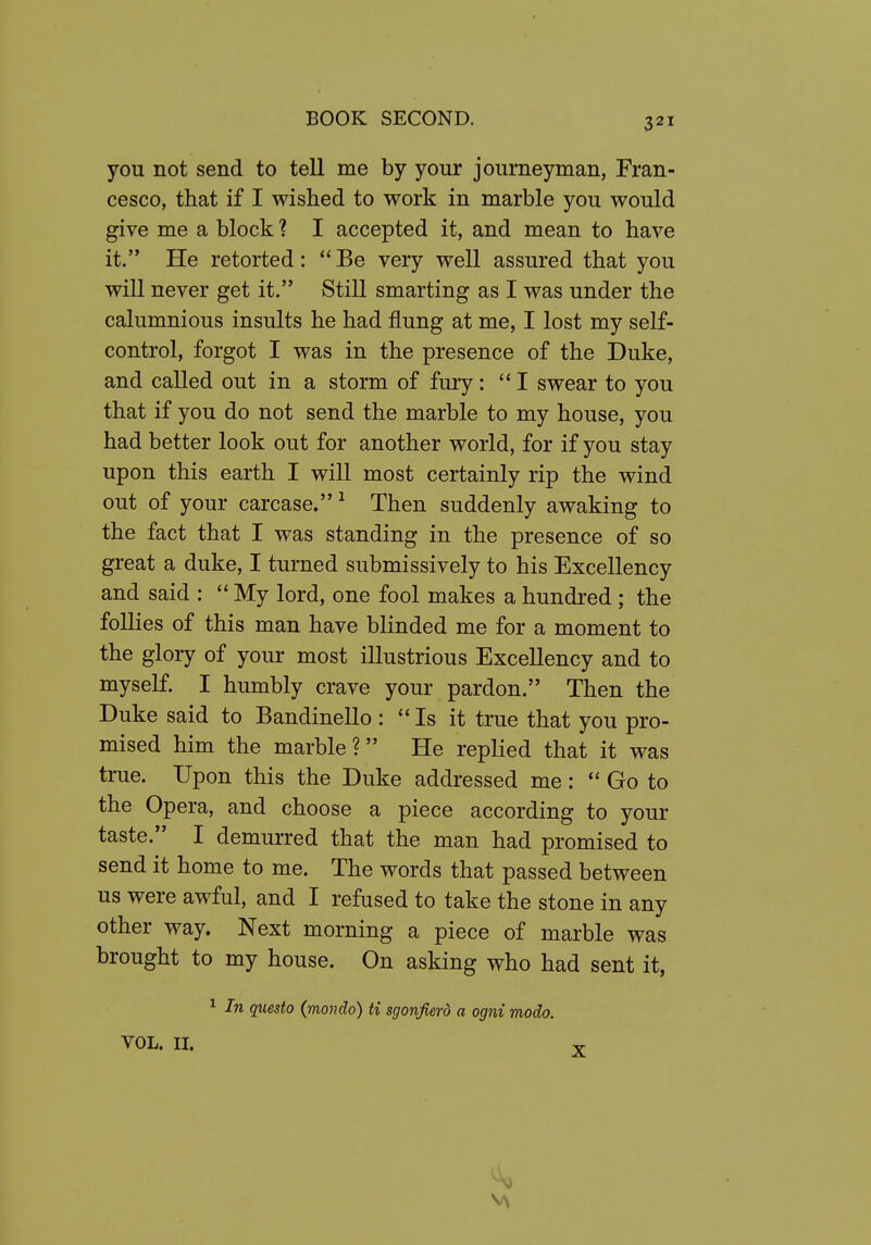 you not send to tell me by your journeyman, Fran- cesco, that if I wished to work in marble you would give me a block ? I accepted it, and mean to have it. He retorted:  Be very well assured that you will never get it. Still smarting as I was under the calumnious insults he had flung at me, I lost my self- control, forgot I was in the presence of the Duke, and called out in a storm of fury: I swear to you that if you do not send the marble to my house, you had better look out for another world, for if you stay upon this earth I will most certainly rip the wind out of your carcase. ^ Then suddenly awaking to the fact that I was standing in the presence of so great a duke, I turned submissively to his Excellency and said : My lord, one fool makes a hundred ; the follies of this man have blinded me for a moment to the glory of your most illustrious Excellency and to myself. I humbly crave your pardon. Then the Duke said to Bandinello : Is it true that you pro- mised him the marble ? He replied that it was true. Upon this the Duke addressed me:  Go to the Opera, and choose a piece according to your taste. I demurred that the man had promised to send it home to me. The words that passed between us were awful, and I refused to take the stone in any other way. Next morning a piece of marble was brought to my house. On asking who had sent it, 1 In questo {mondo) ti sgonfierd a ogni modo. VOL. II. T