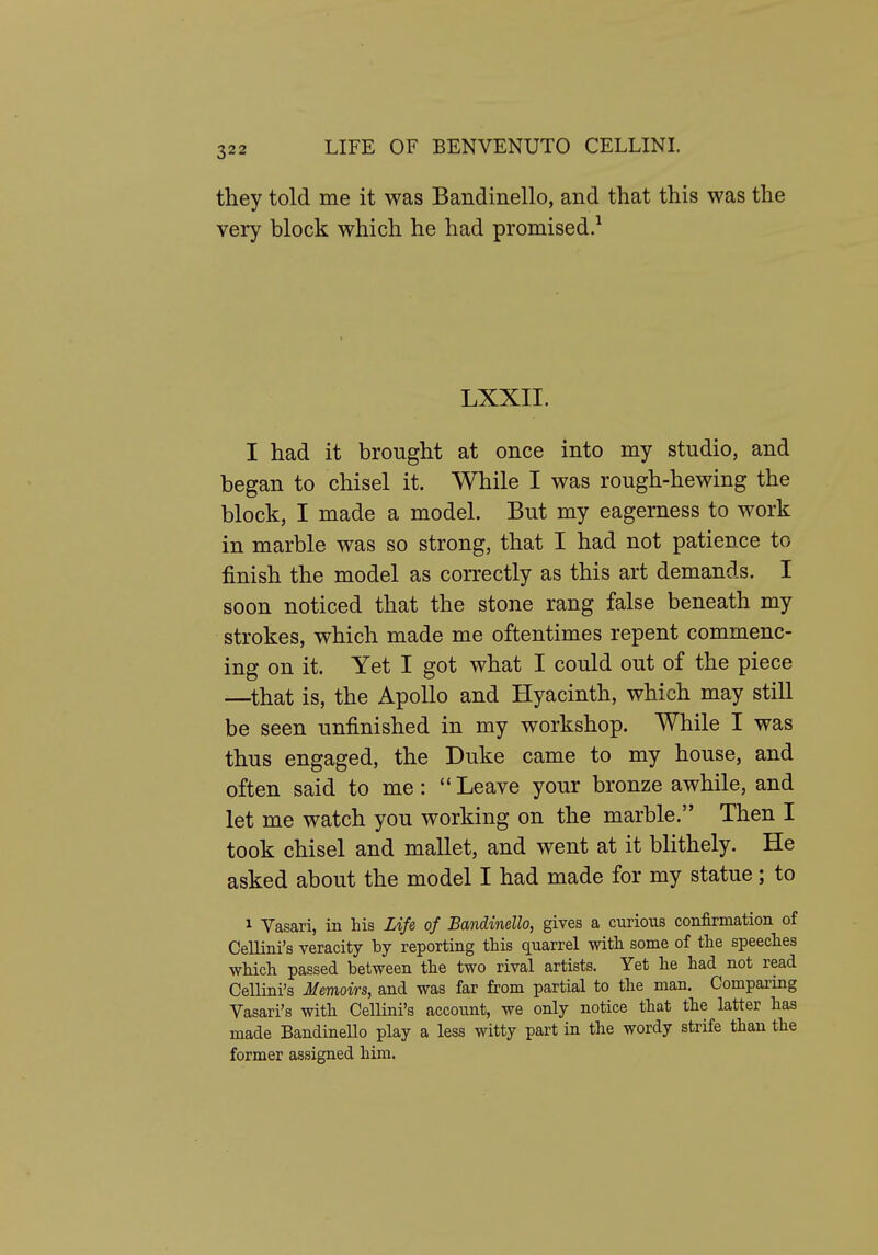 they told me it was Bandinello, and that this was the very block which he had promised.^ LXXII. I had it brought at once into my studio, and began to chisel it. While I was rough-hewing the block, I made a model. But my eagerness to work in marble was so strong, that I had not patience to finish the model as correctly as this art demands. I soon noticed that the stone rang false beneath my strokes, which made me oftentimes repent commenc- ing on it. Yet I got what I could out of the piece —^that is, the Apollo and Hyacinth, which may still be seen unfinished in my workshop. While I was thus engaged, the Duke came to my house, and often said to me: Leave your bronze awhile, and let me watch you working on the marble. Then I took chisel and mallet, and went at it blithely. He asked about the model I had made for my statue; to 1 Vasari, in his Life of Bandinello, gives a curious confirmation of Cellini's veracity by reporting this quarrel with some of the speeches which passed between the two rival artists. Yet he had not read Cellini's Memoirs, and was far from partial to the man. Comparing Vasari's with Cellini's account, we only notice that the latter has made BandineUo play a less witty part in the wordy strife than the former assigned him.