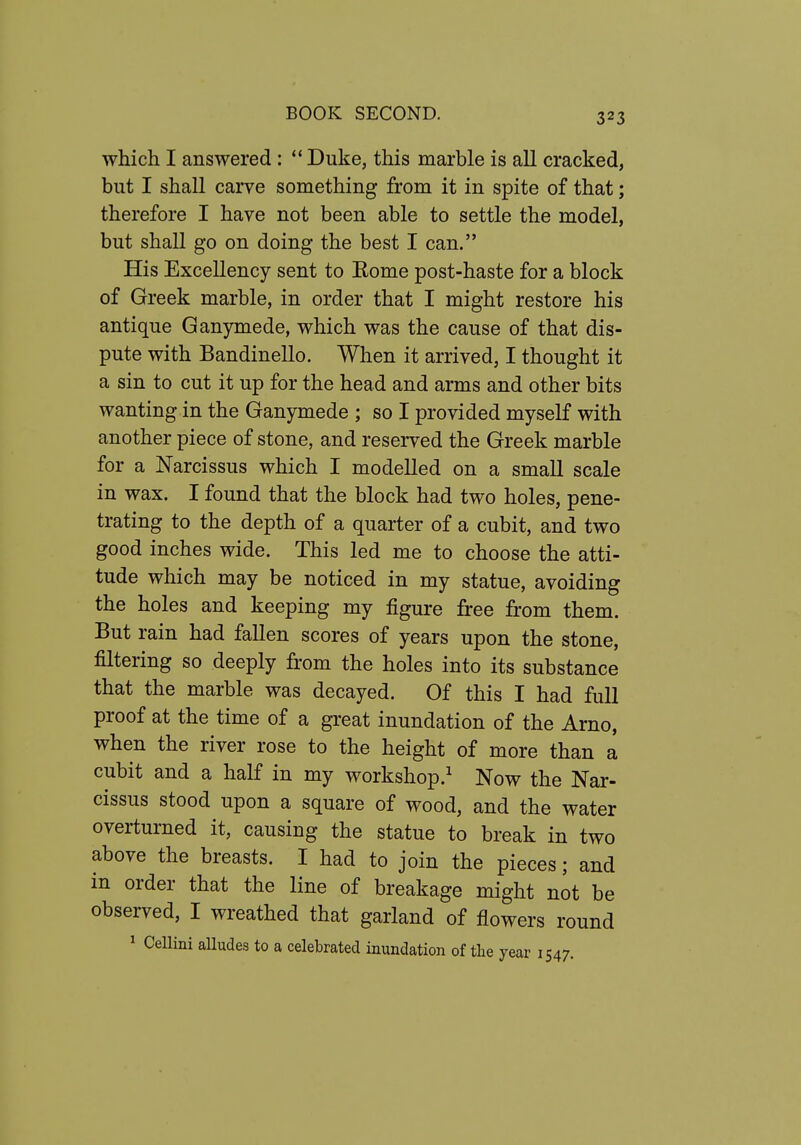 which I answered :  Duke, this marble is all cracked, but I shall carve something from it in spite of that; therefore I have not been able to settle the model, but shall go on doing the best I can. His Excellency sent to Eome post-haste for a block of Greek marble, in order that I might restore his antique Ganymede, which was the cause of that dis- pute with Bandinello. When it arrived, I thought it a sin to cut it up for the head and arms and other bits wanting in the Ganymede ; so I provided myself with another piece of stone, and reserved the Greek marble for a Narcissus which I modelled on a small scale in wax. I found that the block had two holes, pene- trating to the depth of a quarter of a cubit, and two good inches wide. This led me to choose the atti- tude which may be noticed in my statue, avoiding the holes and keeping my figure free from them. But rain had fallen scores of years upon the stone, filtering so deeply from the holes into its substance that the marble was decayed. Of this I had full proof at the time of a great inundation of the Arno, when the river rose to the height of more than a cubit and a half in my workshop.^ Now the Nar- cissus stood upon a square of wood, and the water overturned it, causing the statue to break in two above the breasts. I had to join the pieces; and in order that the line of breakage might not be observed, I wreathed that garland of flowers round ^ Cellini alludes to a celebrated inundation of the year \^a7.