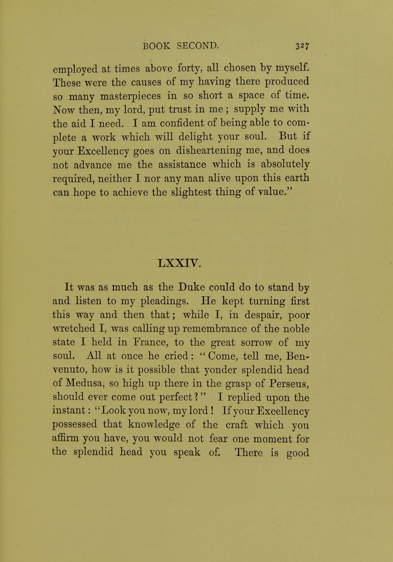 employed at times above forty, all chosen by myself. These were the causes of my having there produced so many masterpieces in so short a space of time. Now then, my lord, put trust in me ; supply me with the aid I need. I am confident of being able to com- plete a work which will delight your soul. But if your Excellency goes on disheartening me, and does not advance me the assistance which is absolutely required, neither I nor any man alive upon this earth can hope to achieve the slightest thing of value. LXXIV. It was as much as the Duke could do to stand by and listen to my pleadings. He kept turning first this way and then that; while I, in despair, poor wretched I, was calling up remembrance of the noble state I held in France, to the great sorrow of my soul. All at once he cried:  Come, tell me, Ben- venuto, how is it possible that yonder splendid head of Medusa, so high up there in the grasp of Perseus, should ever come out perfect? I replied upon the instant: Look you now, my lord! If your Excellency possessed that knowledge of the craft which you affirm you have, you would not fear one moment for the splendid head you speak of. There is good