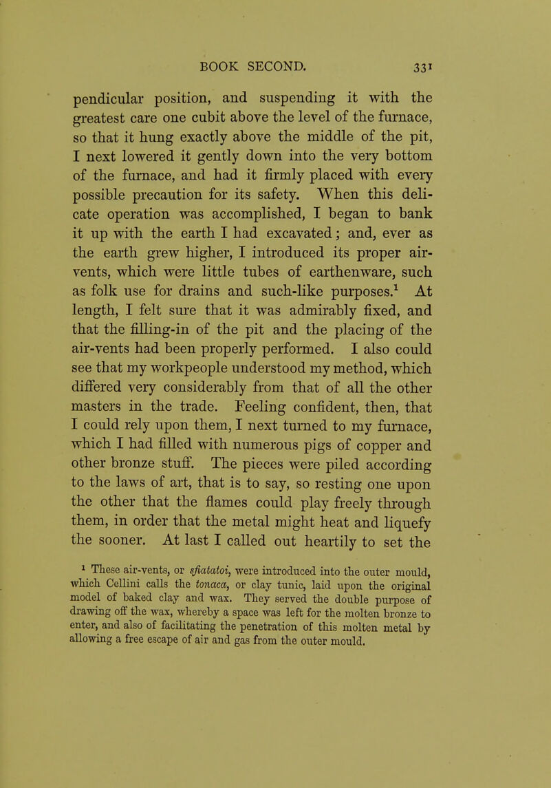 pendicular position, and suspending it with the greatest care one cubit above the level of the furnace, so that it hung exactly above the middle of the pit, I next lowered it gently down into the very bottom of the furnace, and had it firmly placed with every possible precaution for its safety. When this deli- cate operation was accomplished, I began to bank it up with the earth I had excavated; and, ever as the earth grew higher, I introduced its proper air- vents, which were little tubes of earthenware, such as folk use for drains and such-like purposes.^ At length, I felt sure that it was admirably fixed, and that the filling-in of the pit and the placing of the air-vents had been properly performed. I also could see that my workpeople understood my method, which differed very considerably from that of all the other masters in the trade. Feeling confident, then, that I could rely upon them, I next turned to my furnace, which I had filled with numerous pigs of copper and other bronze stuff. The pieces were piled according to the laws of art, that is to say, so resting one upon the other that the flames could play freely through them, in order that the metal might heat and liquefy the sooner. At last I called out heartily to set the 1 Tliese air-vents, or sfiatatoi, were introduced into the outer mould, wHcli Cellini calls the tonaca, or clay tunic, laid upon the original model of baked clay and wax. They served the double purpose of drawing off the wax, whereby a space was left for the molten bronze to enter, and also of facilitating the penetration of this molten metal by allowing a free escape of air and gas from the outer mould.