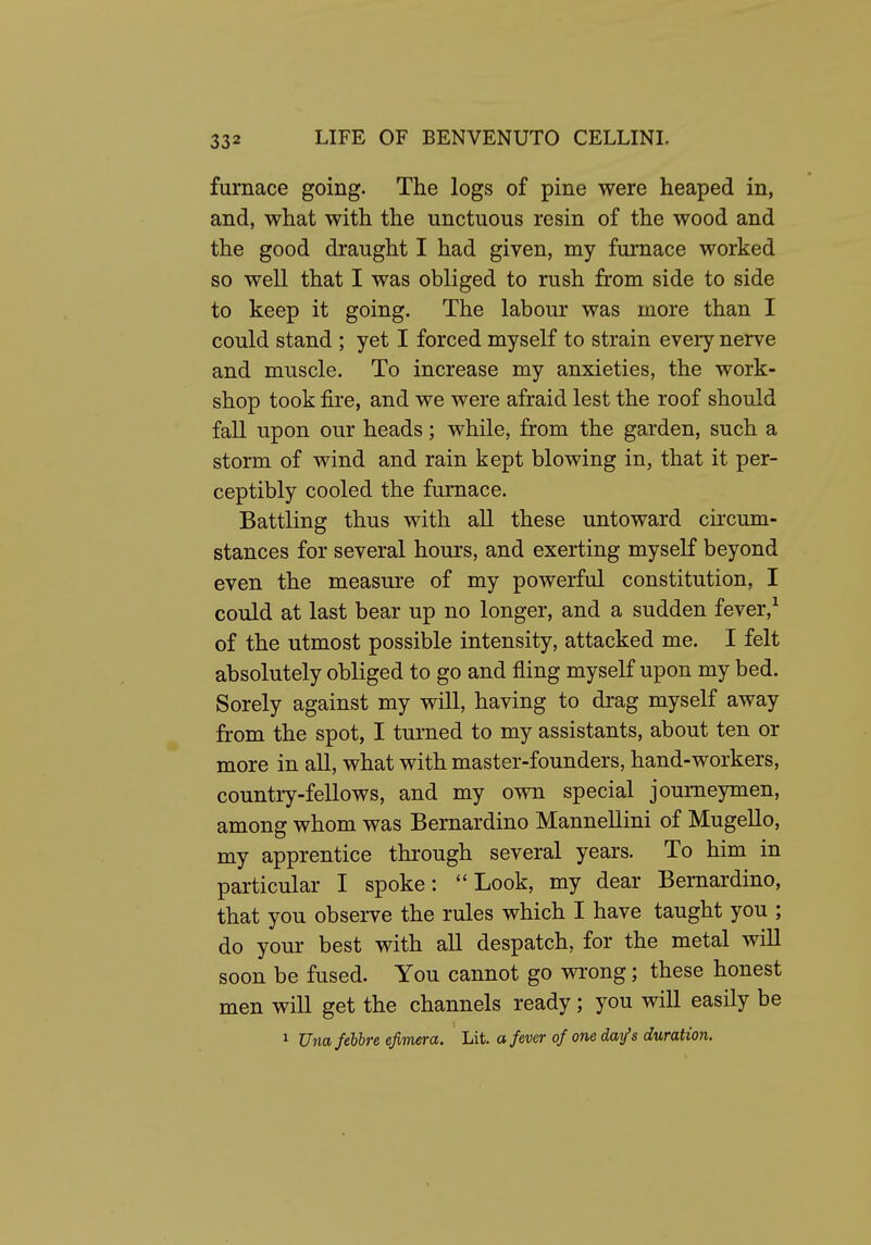 furnace going. The logs of pine were heaped in, and, what with the unctuous resin of the wood and the good draught I had given, my furnace worked so well that I was obliged to rush from side to side to keep it going. The labour was more than I could stand ; yet I forced myself to strain every nerve and muscle. To increase my anxieties, the work- shop took fire, and we were afraid lest the roof should fall upon our heads; while, from the garden, such a storm of wind and rain kept blowing in, that it per- ceptibly cooled the furnace. Battling thus with all these untoward circum- stances for several hours, and exerting myseK beyond even the measure of my powerful constitution, I could at last bear up no longer, and a sudden fever,^ of the utmost possible intensity, attacked me. I felt absolutely obliged to go and fling myself upon my bed. Sorely against my will, having to drag myself away from the spot, I turned to my assistants, about ten or more in all, what with master-founders, hand-workers, country-fellows, and my own special journeymen, among whom was Bernardino Mannellini of MugeUo, my apprentice through several years. To him in particular I spoke: Look, my dear Bernardino, that you observe the rules which I have taught you ; do your best with all despatch, for the metal will soon be fused. You cannot go wrong; these honest men will get the channels ready; you will easily be 1 UnafeUre efimera. Lit. a fever of one day's duration.