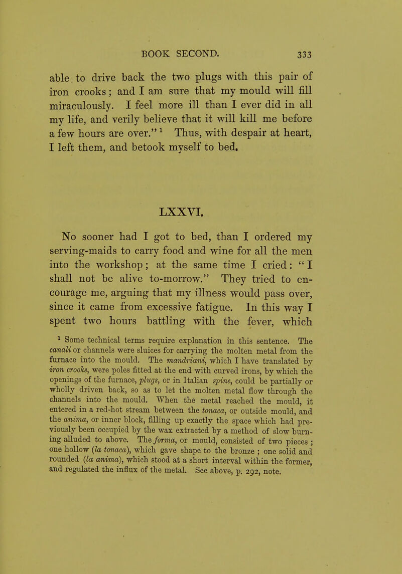 able to di-ive back the two plugs with this pair of iron crooks; and I am sure that my mould will fill miraculously. I feel more ill than I ever did in all my life, and verily believe that it will kill me before a few hours are over. ^ Thus, with despair at heart, I left them, and betook myself to bed. LXXVI. No sooner had I got to bed, than I ordered my serving-maids to carry food and wine for all the men into the workshop; at the same time I cried: I shall not be alive to-morrow. They tried to en- courage me, arguing that my illness would pass over, since it came from excessive fatigue. In this way I spent two hours battling with the fever, which ^ Some technical terms require explanation in this sentence. The canali or channels were sluices for carrying the molten metal from the furnace into the mould. The mandriani, which I have translated by iron crooks, were poles fitted at the end with curved irons, by which the openings of the furnace, plugs, or in Italian spine, could he partially or wholly driven back, so as to let the molten metal flow through the channels into the mould. When the metal reached the mould, it entered in a red-hot stream between the tonaca, or outside mould, and the anima, or inner block, filling up exactly the space which had pre- viously been occupied by the wax extracted by a method of slow burn- ing alluded to above. The forma, or mould, consisted of two pieces ; one hollow {la tonaca), which gave shape to the bronze ; one solid and rounded {la anima), which stood at a short interval within the former, and regulated the influx of the metal. See above, p. 292, note.