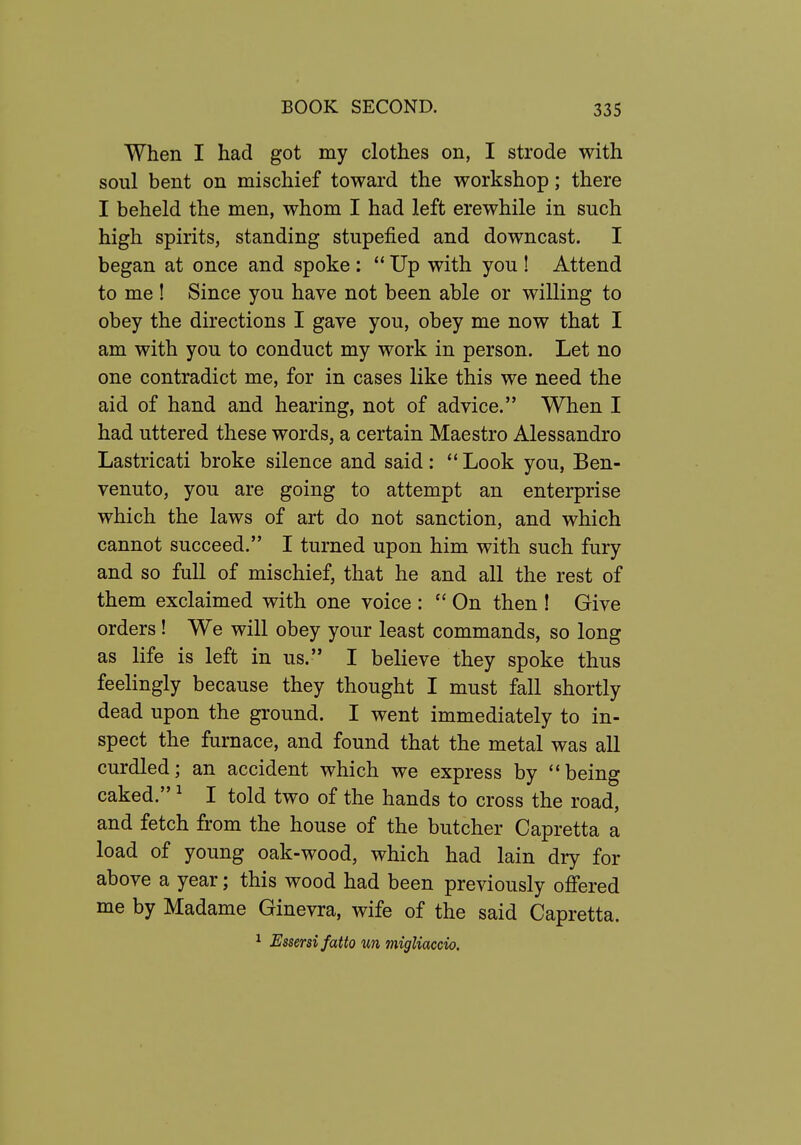 When I had got my clothes on, I strode with soul bent on mischief toward the workshop; there I beheld the men, whom I had left erewhile in such high spirits, standing stupefied and downcast. I began at once and spoke ;  Up with you ! Attend to me ! Since you have not been able or willing to obey the directions I gave you, obey me now that I am with you to conduct my work in person. Let no one contradict me, for in cases like this we need the aid of hand and hearing, not of advice. When I had uttered these words, a certain Maestro Alessandro Lastricati broke silence and said:  Look you, Ben- venuto, you are going to attempt an enterprise which the laws of art do not sanction, and which cannot succeed. I turned upon him with such fury and so full of mischief, that he and all the rest of them exclaimed with one voice : On then ! Give orders! We will obey your least commands, so long as life is left in us. I believe they spoke thus feelingly because they thought I must fall shortly dead upon the ground. I went immediately to in- spect the furnace, and found that the metal was all curdled; an accident which we express by ''being caked. ^ I told two of the hands to cross the road, and fetch from the house of the butcher Capretta a load of young oak-wood, which had lain dry for above a year; this wood had been previously offered me by Madame Ginevra, wife of the said Capretta. ^ Essersifatto un migliaccio.