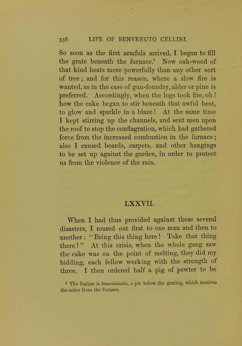 So soon as the first armfuls arrived, I began to fill the grate beneath the furnace.^ Now oak-wood of that kind heats more powerfully than any other sort of tree; and for this reason, where a slow fire is wanted, as in the case of gun-foundry, alder or pine is preferred. Accordingly, when the logs took fire, oh ! how the cake began to stir beneath that awful heat, to glow and sparkle in a blaze! At the same time I kept stirring up the channels, and sent men upon the roof to stop the conflagration, which had gathered force from the increased combustion in the furnace; also I caused boards, carpets, and other hangings to be set up against the garden, in order to protect us from the violence of the rain. LXXVII. When I had thus provided against these several disasters, I roared out first to one man and then to another: *' Bring this thing here ! Take that thing there!  At this crisis, when the whole gang saw the cake was on the point of melting, they did my bidding, each fellow working with the strength of three. I then ordered half a pig of pewter to be 1 The Italian is Iracciaiuola, a pit below the grating, which receives the ashes from the furnace.