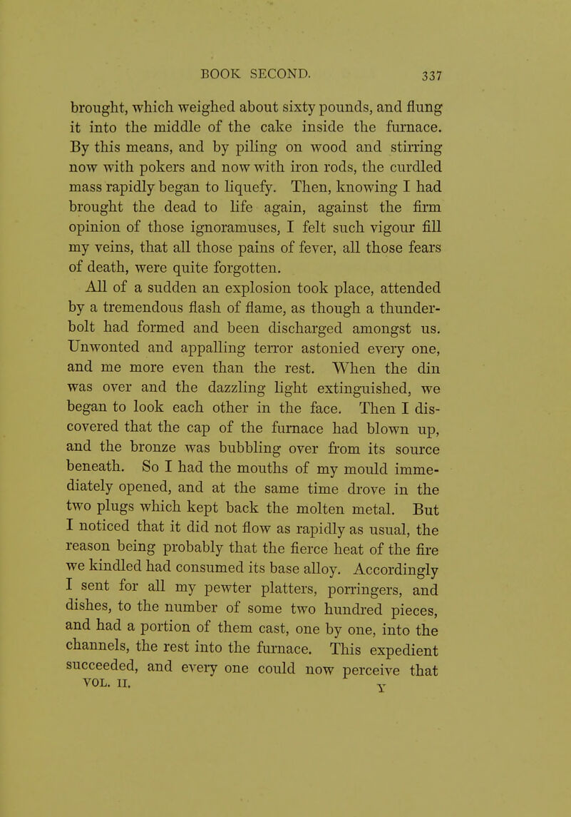 brought, which weighed about sixty pounds, and flung it into the middle of the cake inside the furnace. By this means, and by piling on wood and stirring now with pokers and now with iron rods, the curdled mass rapidly began to liquefy. Then, knowing I had brought the dead to life again, against the firm opinion of those ignoramuses, I felt such vigour fill my veins, that all those pains of fever, all those fears of death, were quite forgotten. All of a sudden an explosion took place, attended by a tremendous flash of flame, as though a thunder- bolt had formed and been discharged amongst us. Unwonted and appalling terror astonied every one, and me more even than the rest. When the din was over and the dazzling light extinguished, we began to look each other in the face. Then I dis- covered that the cap of the furnace had blown up, and the bronze was bubbling over from its source beneath. So I had the mouths of my mould imme- diately opened, and at the same time drove in the two plugs which kept back the molten metal. But I noticed that it did not flow as rapidly as usual, the reason being probably that the fierce heat of the fire we kindled had consumed its base alloy. Accordingly I sent for all my pewter platters, pomngers, and dishes, to the number of some two hundred pieces, and had a portion of them cast, one by one, into the channels, the rest into the furnace. This expedient succeeded, and every one could now perceive that VOL. II.