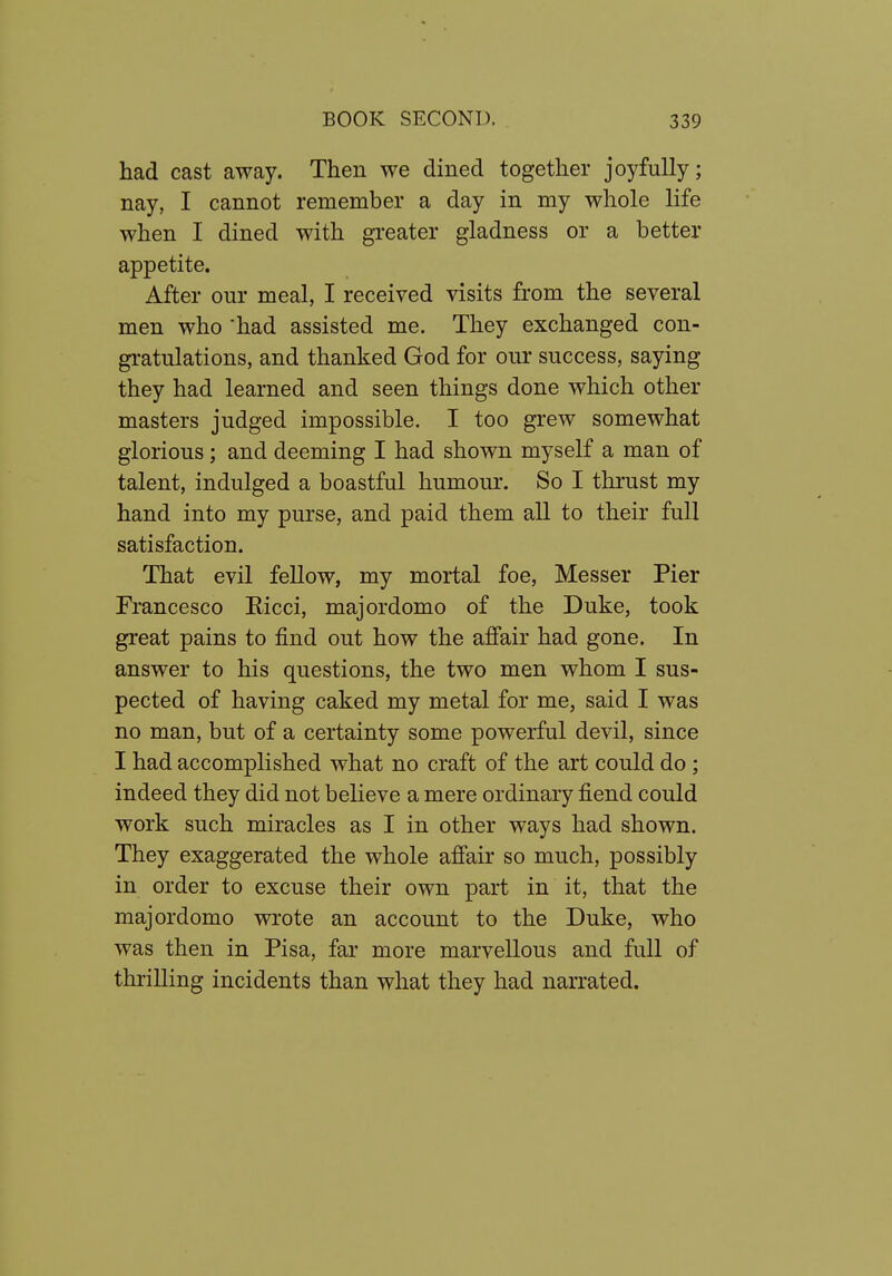 had cast away. Then we dined together joyfully; nay, I cannot remember a day in my whole life when I dined with greater gladness or a better appetite. After our meal, I received visits from the several men who had assisted me. They exchanged con- gratulations, and thanked God for our success, saying they had learned and seen things done which other masters judged impossible. I too grew somewhat glorious; and deeming I had shown myself a man of talent, indulged a boastful humour. So I thrust my hand into my purse, and paid them all to their full satisfaction. That evil fellow, my mortal foe, Messer Pier Francesco Eicci, majordomo of the Duke, took great pains to find out how the affair had gone. In answer to his questions, the two men whom I sus- pected of having caked my metal for me, said I was no man, but of a certainty some powerful devil, since I had accomplished what no craft of the art could do; indeed they did not believe a mere ordinary fiend could work such miracles as I in other ways had shown. They exaggerated the whole affair so much, possibly in order to excuse their own part in it, that the majordomo wrote an account to the Duke, who was then in Pisa, far more marvellous and full of thrilling incidents than what they had narrated.