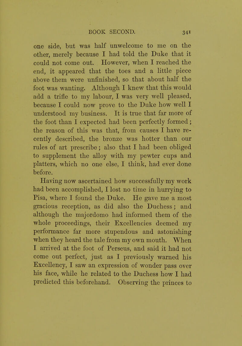 one side, but was half unwelcome to me on the other, merely because I had told the Duke that it could not come out. However, when I reached the end, it appeared that the toes and a little piece above them were unfinished, so that about half the foot was wanting. Although I knew that this would add a trifle to my labour, I was very well pleased, because I could now prove to the Duke how well I understood my business. It is true that far more of the foot than I expected had been perfectly formed; the reason of this was that, from causes I have re- cently described, the bronze was hotter than our rules of art prescribe; also that I had been obliged to supplement the alloy with my pewter cups and platters, which no one else, I think, had ever done before. Having now ascertained how successfully my work had been accomplished, I lost no time in hurrying to Pisa, where I found the Duke. He gave me a most gracious reception, as did also the Duchess; and although the majordomo had informed them of the whole proceedings, their Excellencies deemed my performance far more stupendous and astonishing when they heard the tale from my own mouth. When I arrived at the foot of Perseus, and said it had not come out perfect, just as I previously warned his Excellency, I saw an expression of wonder pass over his face, while he related to the Duchess how I had predicted this beforehand. Observing the princes to