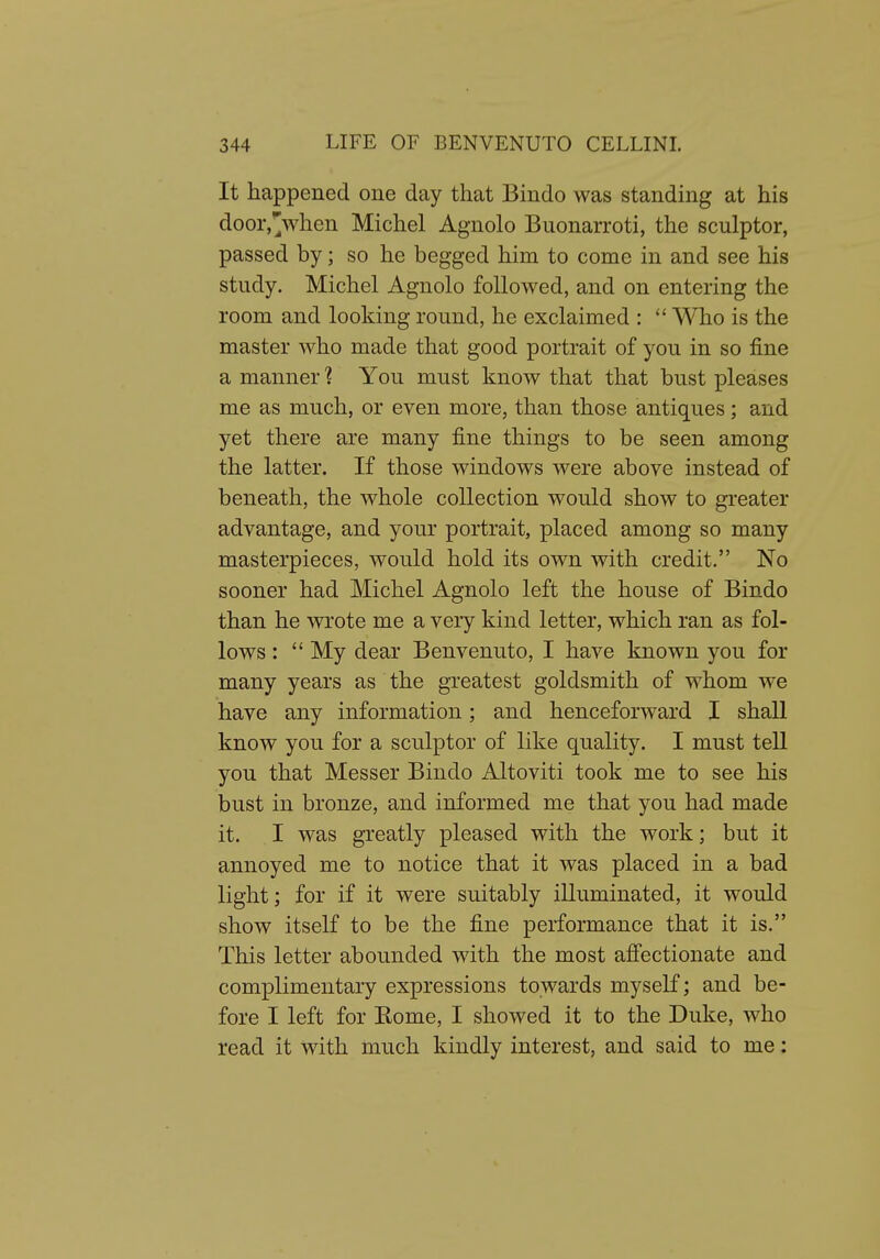It happened one day that Bindo was standing at his door,^when Michel Agnolo Buonarroti, the sculptor, passed by; so he begged him to come in and see his study. Michel Agnolo followed, and on entering the room and looking round, he exclaimed : *' Who is the master who made that good portrait of you in so fine a manner ? You must know that that bust pleases me as much, or even more, than those antiques; and yet there are many fine things to be seen among the latter. If those windows were above instead of beneath, the whole collection would show to greater advantage, and your portrait, placed among so many masterpieces, would hold its own with credit. No sooner had Michel Agnolo left the house of Bindo than he wrote me a very kind letter, which ran as fol- lows :  My dear Benvenuto, I have known you for many years as the greatest goldsmith of whom we have any information; and henceforward I shall know you for a sculptor of like quality. I must tell you that Messer Bindo Altoviti took me to see his bust in bronze, and informed me that you had made it. I was greatly pleased with the work; but it annoyed me to notice that it was placed in a bad light; for if it were suitably illuminated, it would show itself to be the fine performance that it is. This letter abounded with the most afi'ectionate and complimentary expressions towards myself; and be- fore I left for Kome, I showed it to the Duke, who read it with much kindly interest, and said to me: