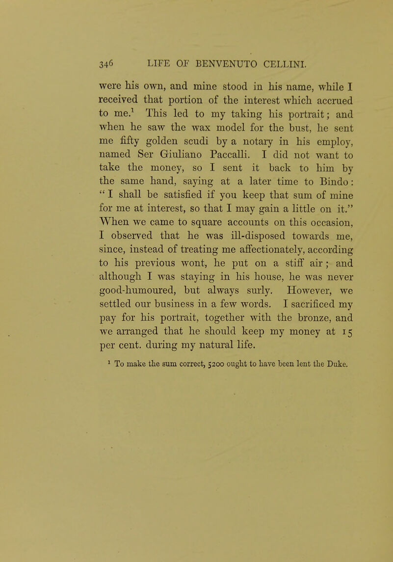 were his own, and mine stood in his name, while I received that portion of the interest which accrued to me.^ This led to my taking his portrait; and when he saw the wax model for the bust, he sent me fifty golden scudi by a notary in his employ, named Ser Giuliano Paccalli. I did not want to take the money, so I sent it back to him by the same hand, saying at a later time to Bindo: I shall be satisfied if you keep that sum of mine for me at interest, so that I may gain a little on it. When we came to square accounts on this occasion, I observed that he was ill-disposed towards me, since, instead of treating me affectionately, according to his previous wont, he put on a stiff air; and although I was staying in his house, he was never good-humoured, but always surly. However, we settled our business in a few words. I sacrificed my pay for his portrait, together with the bronze, and we arranged that he should keep my money at 15 per cent, during my natural life. ^ To make tlie sum correct, 5200 ouglit to have been lent the Duke.