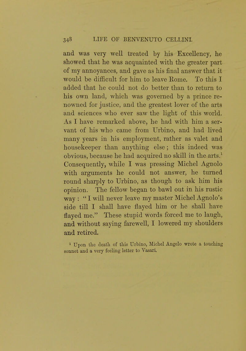 and was very well treated by his Excellency, he showed that he was acquainted with the greater part of my annoyances, and gave as his final answer that it would be difficult for him to leave Eome. To this I added that he could not do better than to return to his own land, which was governed by a prince re- nowned for justice, and the greatest lover of the arts and sciences who ever saw the light of this world. As I have remarked above, he had with him a ser- vant of his who came from Urbino, and had lived many years in his employment, rather as valet and housekeeper than anything else; this indeed was obvious, because he had acquired no skill in the arts.^ Consequently, while I was pressing Michel Agnolo with arguments he could not answer, he turned round sharply to Urbino, as though to ask him his opinion. The fellow began to bawl out in his rustic way ; I will never leave my master Michel Agnolo's side till I shall have flayed him or he shall have flayed me. These stupid words forced me to laugh, and without saying farewell, I lowered my shoulders and retired. 1 Upon tlie death of this Urbino, Michel Angelo wrote a touching sonnet and a very feeling letter to Vasari.