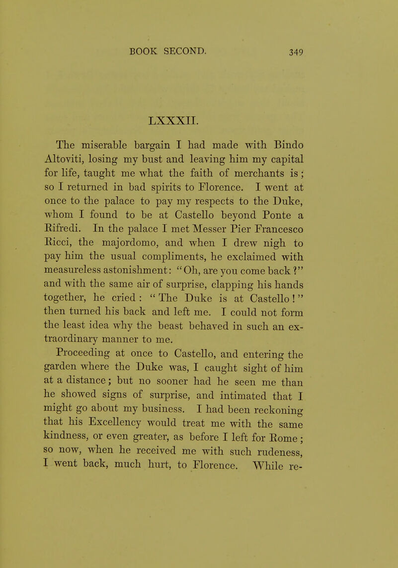 LXXXII. The miserable bargain I had made with Bindo Altoviti, losing my bust and leaving him my capital for life, taught me what the faith of merchants is; so I returned in bad spirits to Florence. I went at once to the palace to pay my respects to the Duke, whom I found to be at Castello beyond Ponte a Rifredi. In the palace I met Messer Pier Francesco Eicci, the majordomo, and when I drew nigh to pay him the usual compliments, he exclaimed with measureless astonishment:  Oh, are you come back and with the same air of surprise, clapping his hands together, he cried :  The Duke is at Castello! then turned his back and left me. I could not form the least idea why the beast behaved in such an ex- traordinary manner to me. Proceeding at once to Castello, and entering the garden where the Duke was, I caught sight of him at a distance; but no sooner had he seen me than he showed signs of surprise, and intimated that I might go about my business. I had been reckoning that his Excellency would treat me with the same kindness, or even greater, as before I left for Eome; so now, when he received me with such rudeness, I went back, much hurt, to Florence. While re-
