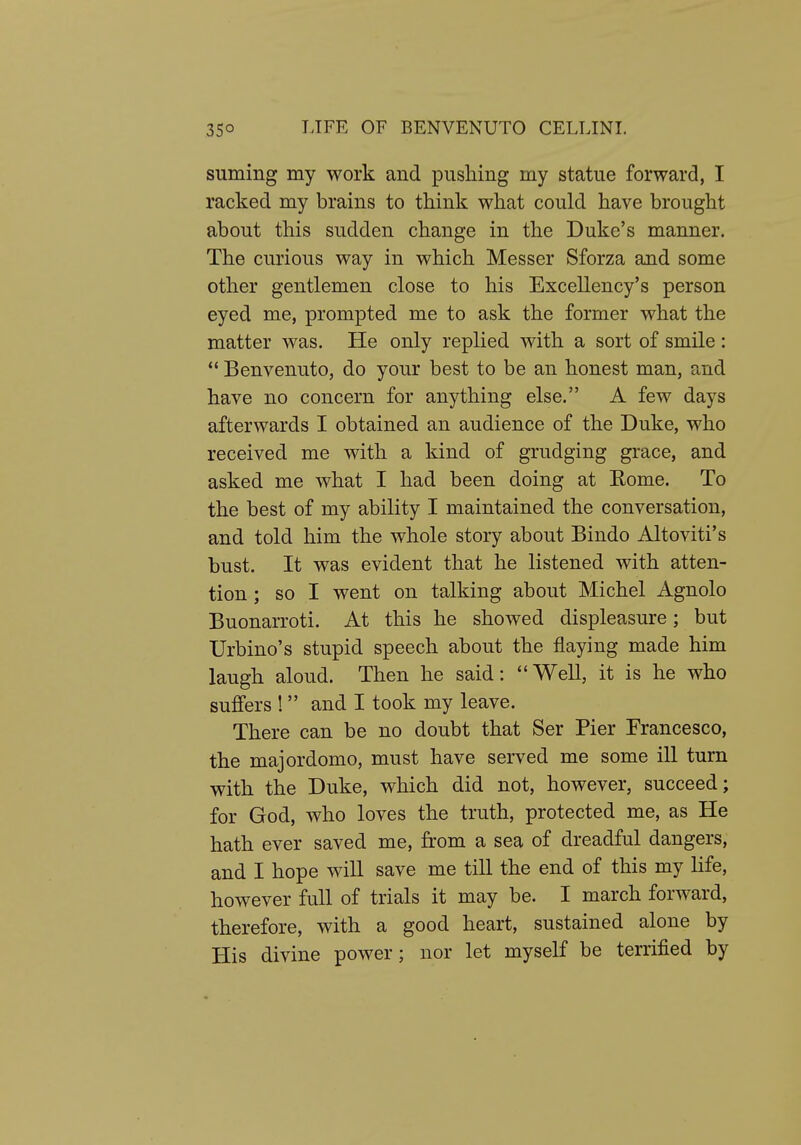 suming my work and pushing my statue forward, I racked my brains to think what could have brought about this sudden change in the Duke's manner. The curious way in which Messer Sforza and some other gentlemen close to his Excellency's person eyed me, prompted me to ask the former what the matter was. He only replied with a sort of smile :  Benvenuto, do your best to be an honest man, and have no concern for anything else. A few days afterwards I obtained an audience of the Duke, who received me with a kind of grudging grace, and asked me what I had been doing at Eome. To the best of my ability I maintained the conversation, and told him the whole story about Bindo Altoviti's bust. It was evident that he listened with atten- tion ; so I went on talking about Michel Agnolo Buonarroti. At this he showed displeasure; but Urbino's stupid speech about the flaying made him laugh aloud. Then he said: Well, it is he who suffers ! and I took my leave. There can be no doubt that Ser Pier Francesco, the majordomo, must have served me some ill turn with the Duke, which did not, however, succeed; for God, who loves the truth, protected me, as He hath ever saved me, from a sea of dreadful dangers, and I hope will save me till the end of this my life, however full of trials it may be. I march forward, therefore, with a good heart, sustained alone by His divine power; nor let myself be terrified by