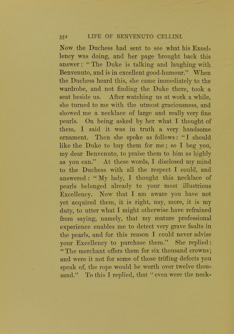 Now the Duchess had sent to see what his Excel- lency was doing, and her page brought back this answer: *' The Duke is talking and laughing with Benvenuto, and is in excellent good-humour. When the Duchess heard this, she came immediately to the wardrobe, and not finding the Duke there, took a seat beside us. After watching us at work a while, she turned to me with the utmost graciousness, and showed me a necklace of large and really very fine pearls. On being asked by her what I thought of them, I said it was in truth a very handsome ornament. Then she spoke as follows: I should like the Duke to buy them for me; so I beg you, my dear Benvenuto, to praise them to him as highly as you can. At these words, I disclosed my mind to the Duchess with all the respect I could, and answered :  My lady, I thought this necklace of pearls belonged already to your most illustrious Excellency. Now that I am aware you have not yet acquired them, it is right, nay, more, it is my duty, to utter what I might otherwise have refrained from saying, namely, that my mature professional experience enables me to detect very grave faults in the pearls, and for this reason I could never advise your Excellency to purchase them. She replied: The merchant offers them for six thousand crowns; and were it not for some of those trifling defects you speak of, the rope would be worth over twelve thou- sand. To this I replied, that  even were the neck-