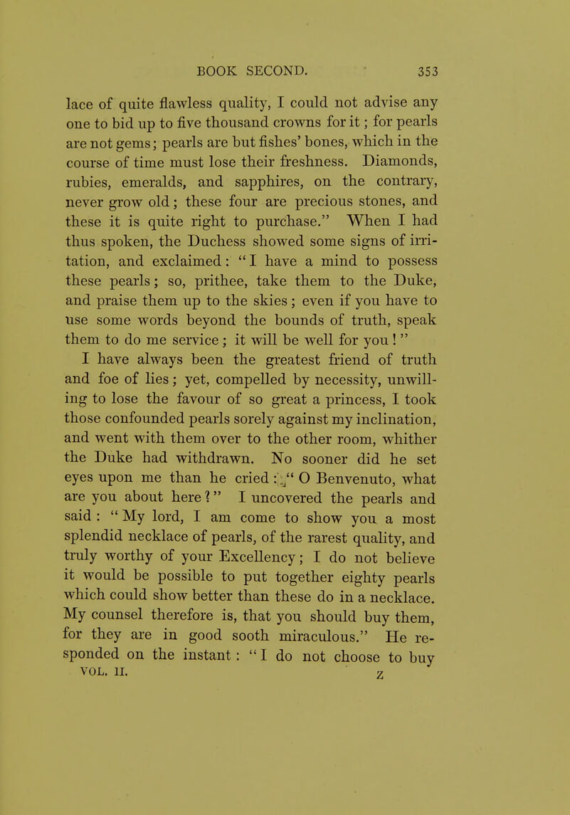 lace of quite flawless quality, I could not advise any one to bid up to five thousand crowns for it; for pearls are not gems; pearls are but fishes' bones, which in the course of time must lose their freshness. Diamonds, rubies, emeralds, and sapphires, on the contrary, never grow old; these four are precious stones, and these it is quite right to purchase. When I had thus spoken, the Duchess showed some signs of irri- tation, and exclaimed:  I have a mind to possess these pearls; so, prithee, take them to the Duke, and praise them up to the skies; even if you have to use some words beyond the bounds of truth, speak them to do me service ; it will be well for you !  I have always been the greatest friend of truth and foe of lies; yet, compelled by necessity, unwill- ing to lose the favour of so great a princess, I took those confounded pearls sorely against my inclination, and went with them over to the other room, whither the Duke had withdrawn. No sooner did he set eyes upon me than he cried : O Benvenuto, what are you about hereI uncovered the pearls and said :  My lord, I am come to show you a most splendid necklace of pearls, of the rarest quality, and truly worthy of your Excellency; I do not believe it would be possible to put together eighty pearls which could show better than these do in a necklace. My counsel therefore is, that you should buy them, for they are in good sooth miraculous. He re- sponded on the instant: I do not choose to buy VOL. II. 7
