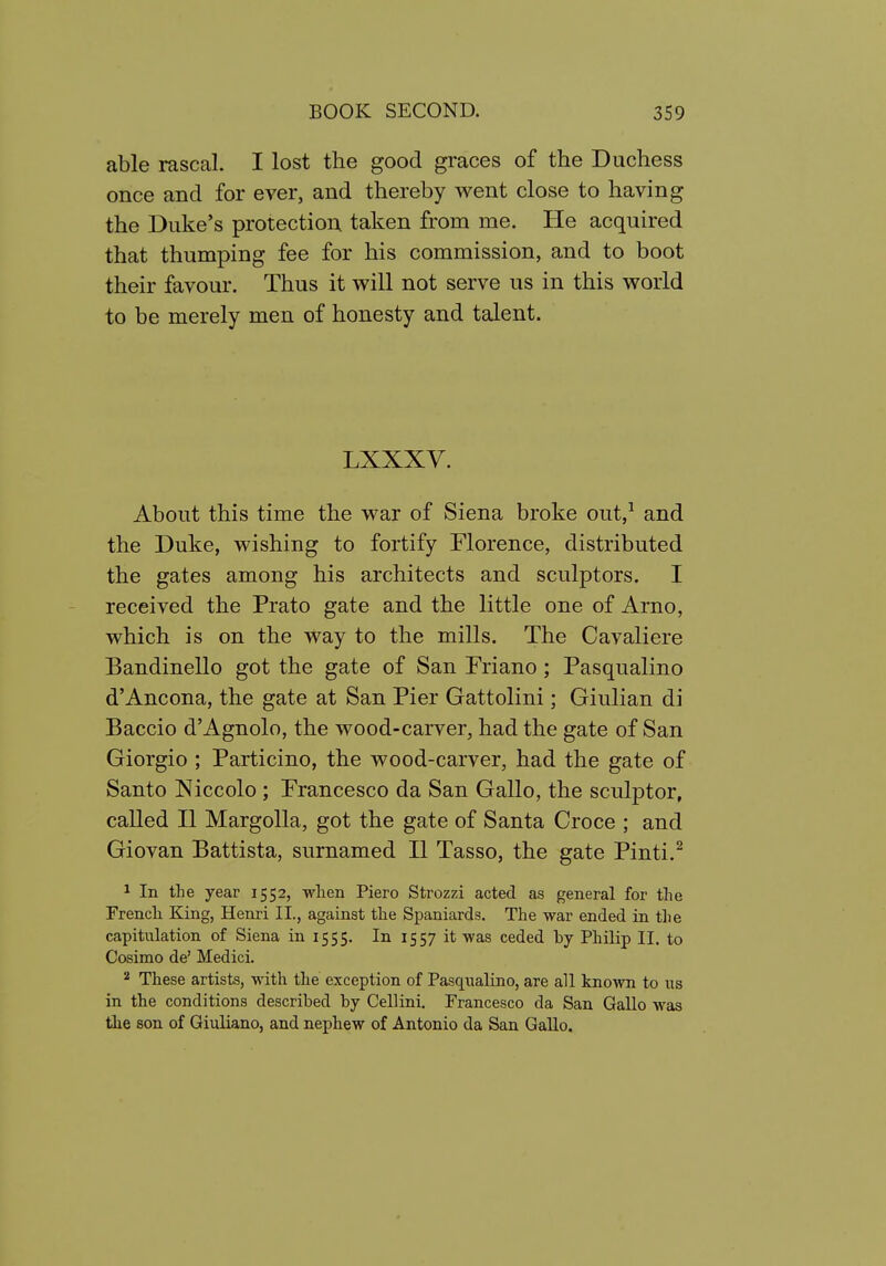 able rascal. I lost the good graces of the Duchess once and for ever, and thereby went close to having the Duke's protection taken from me. He acquired that thumping fee for his commission, and to boot their favour. Thus it will not serve us in this world to be merely men of honesty and talent. LXXXV. About this time the war of Siena broke out,^ and the Duke, wishing to fortify Florence, distributed the gates among his architects and sculptors. I received the Prato gate and the little one of Arno, which is on the way to the mills. The Cavaliere Bandinello got the gate of San Friano; Pasqualino d'Ancona, the gate at San Pier Gattolini; Giulian di Baccio d'Agnolo, the wood-carver, had the gate of San Giorgio ; Particino, the wood-carver, had the gate of Santo Niccolo ; Francesco da San Gallo, the sculptor, called II MargoUa, got the gate of Santa Croce ; and Giovan Battista, surnamed II Tasso, the gate Pinti.^ 1 In the year 1552, wlien Piero Strozzi acted as general for the Frencli King, Henri II., against the Spaniards. The war ended in the capitulation of Siena in 1555. In 1557 it was ceded by Philip II. to Cosimo de' Medici. 2 These artists, with the exception of Pasqualino, are all known to ns in the conditions described by Cellini. Francesco da San Gallo was tlie son of Giuliano, and nephew of Antonio da San GaUo.