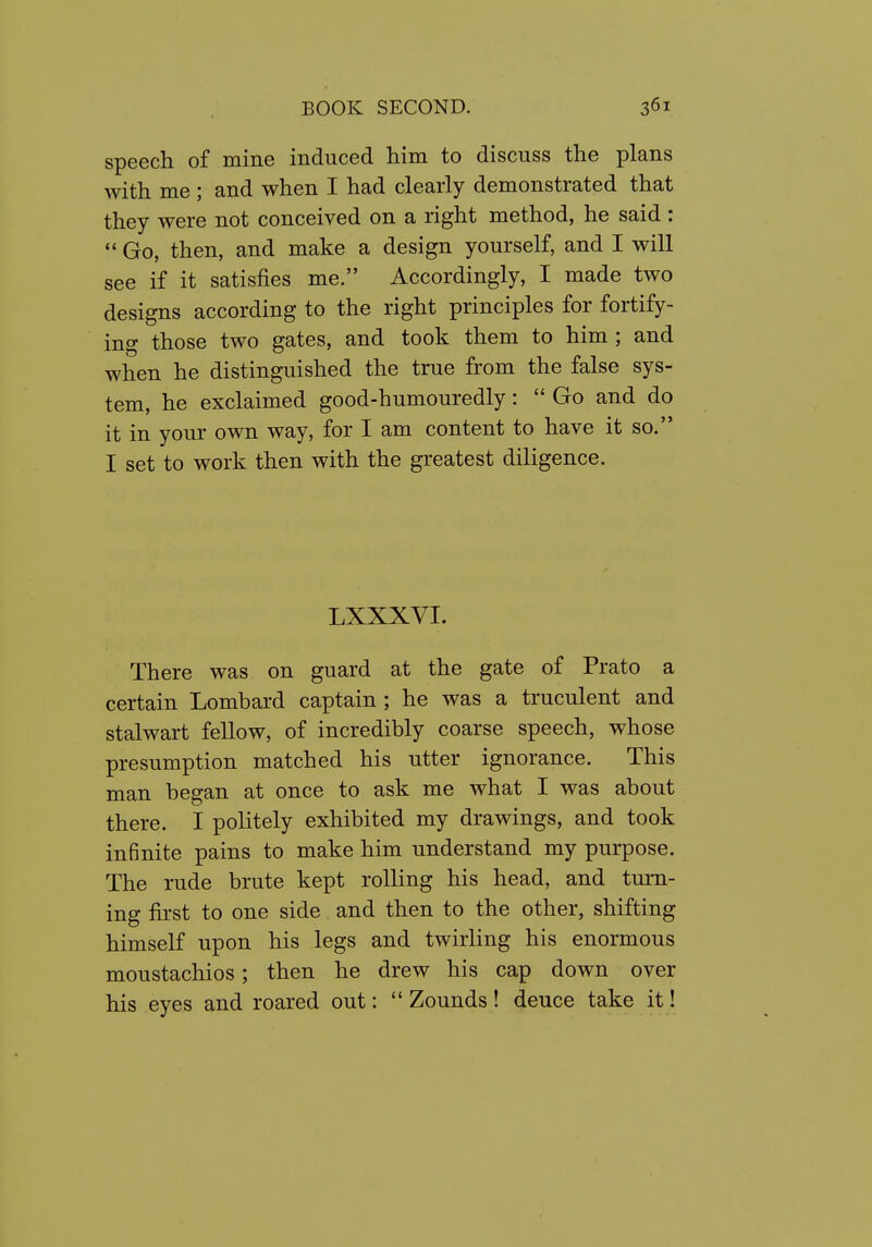 speech of mine induced him to discuss the plans with me ; and when I had clearly demonstrated that they were not conceived on a right method, he said :  Go, then, and make a design yourself, and I will see if it satisfies me. Accordingly, I made two designs according to the right principles for fortify- ing those two gates, and took them to him ; and when he distinguished the true from the false sys- tem, he exclaimed good-humouredly:  Go and do it in your own way, for I am content to have it so. I set to work then with the greatest diligence. LXXXVI. There was on guard at the gate of Prato a certain Lombard captain ; he was a truculent and stalwart fellow, of incredibly coarse speech, whose presumption matched his utter ignorance. This man began at once to ask me what I was about there. I politely exhibited my drawings, and took infinite pains to make him understand my purpose. The rude brute kept rolling his head, and turn- ing first to one side and then to the other, shifting himself upon his legs and twirling his enormous moustachios; then he drew his cap down over his eyes and roared out:  Zounds! deuce take it!