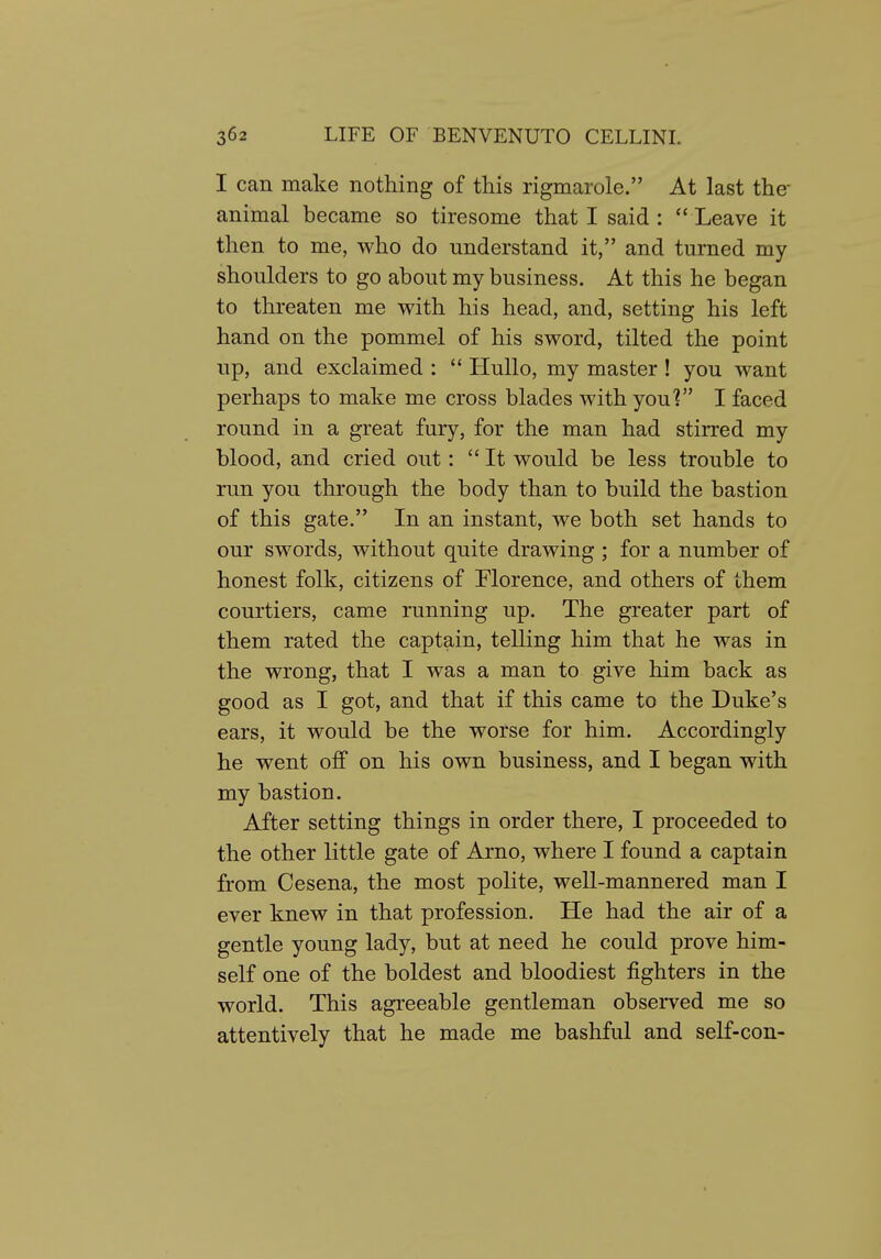 I can make nothing of this rigmarole. At last the- animal became so tiresome that I said:  Leave it then to me, who do understand it, and turned my shoulders to go about my business. At this he began to threaten me with his head, and, setting his left hand on the pommel of his sword, tilted the point up, and exclaimed :  Hullo, my master ! you want perhaps to make me cross blades with you? I faced round in a great fury, for the man had stirred my blood, and cried out:  It would be less trouble to run you through the body than to build the bastion of this gate. In an instant, we both set hands to our swords, without quite drawing ; for a number of honest folk, citizens of Florence, and others of them courtiers, came running up. The greater part of them rated the captain, telling him that he was in the wrong, that I was a man to give him back as good as I got, and that if this came to the Duke's ears, it would be the worse for him. Accordingly he went off on his own business, and I began with my bastion. After setting things in order there, I proceeded to the other little gate of Arno, where I found a captain from Cesena, the most polite, well-mannered man I ever knew in that profession. He had the air of a gentle young lady, but at need he could prove him- self one of the boldest and bloodiest fighters in the world. This agreeable gentleman observed me so attentively that he made me bashful and self-con-