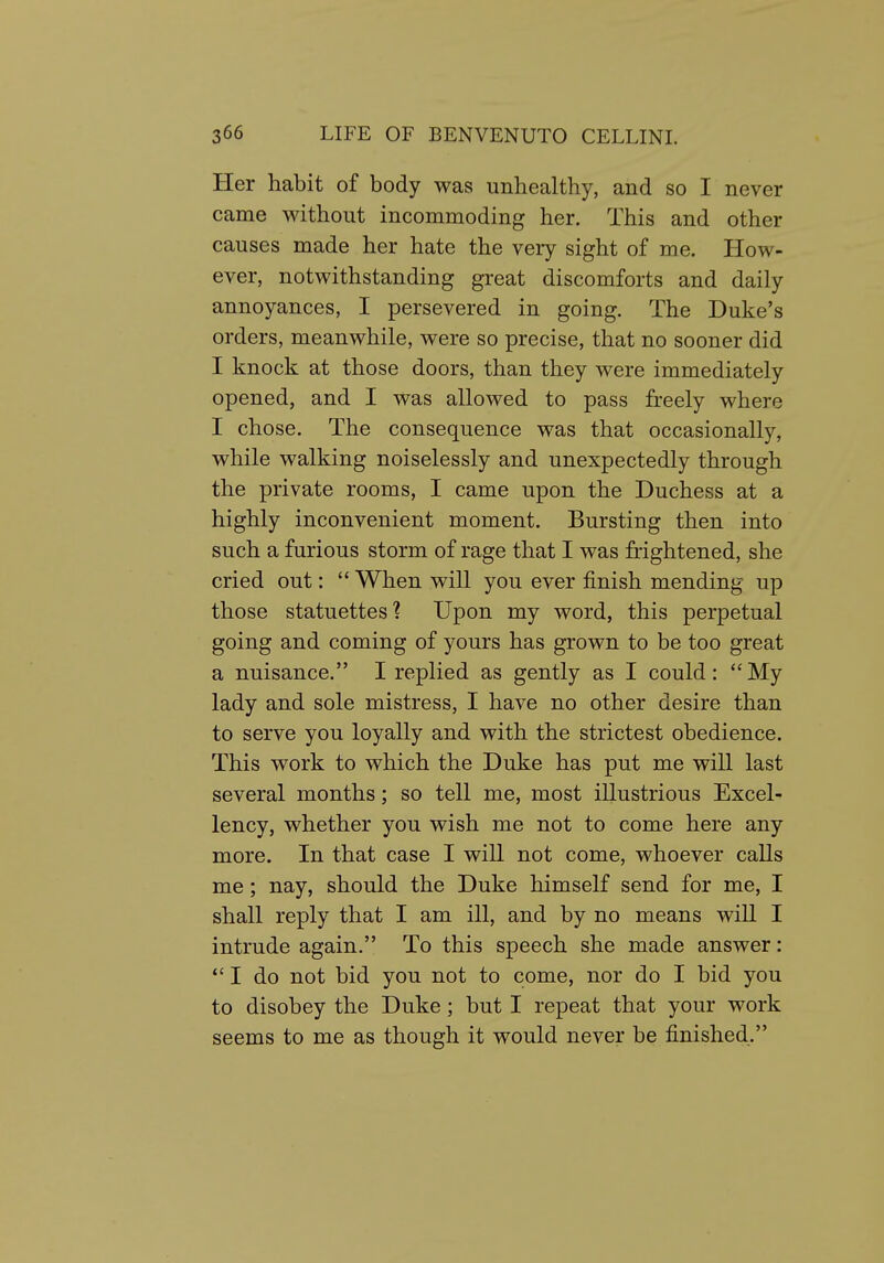 Her habit of body was unhealthy, and so I never came without incommoding her. This and other causes made her hate the very sight of me. How- ever, notwithstanding great discomforts and daily annoyances, I persevered in going. The Duke's orders, meanwhile, were so precise, that no sooner did I knock at those doors, than they were immediately opened, and I was allowed to pass freely where I chose. The consequence was that occasionally, while walking noiselessly and unexpectedly through the private rooms, I came upon the Duchess at a highly inconvenient moment. Bursting then into such a furious storm of rage that I was frightened, she cried out:  When will you ever finish mending up those statuettes'? Upon my word, this perpetual going and coming of yours has grown to be too great a nuisance. I replied as gently as I could: My lady and sole mistress, I have no other desire than to serve you loyally and with the strictest obedience. This work to which the Duke has put me will last several months; so tell me, most illustrious Excel- lency, whether you wish me not to come here any more. In that case I will not come, whoever calls me; nay, should the Duke himself send for me, I shall reply that I am ill, and by no means will I intrude again. To this speech she made answer:  I do not bid you not to come, nor do I bid you to disobey the Duke; but I repeat that your work seems to me as though it would never be finished.