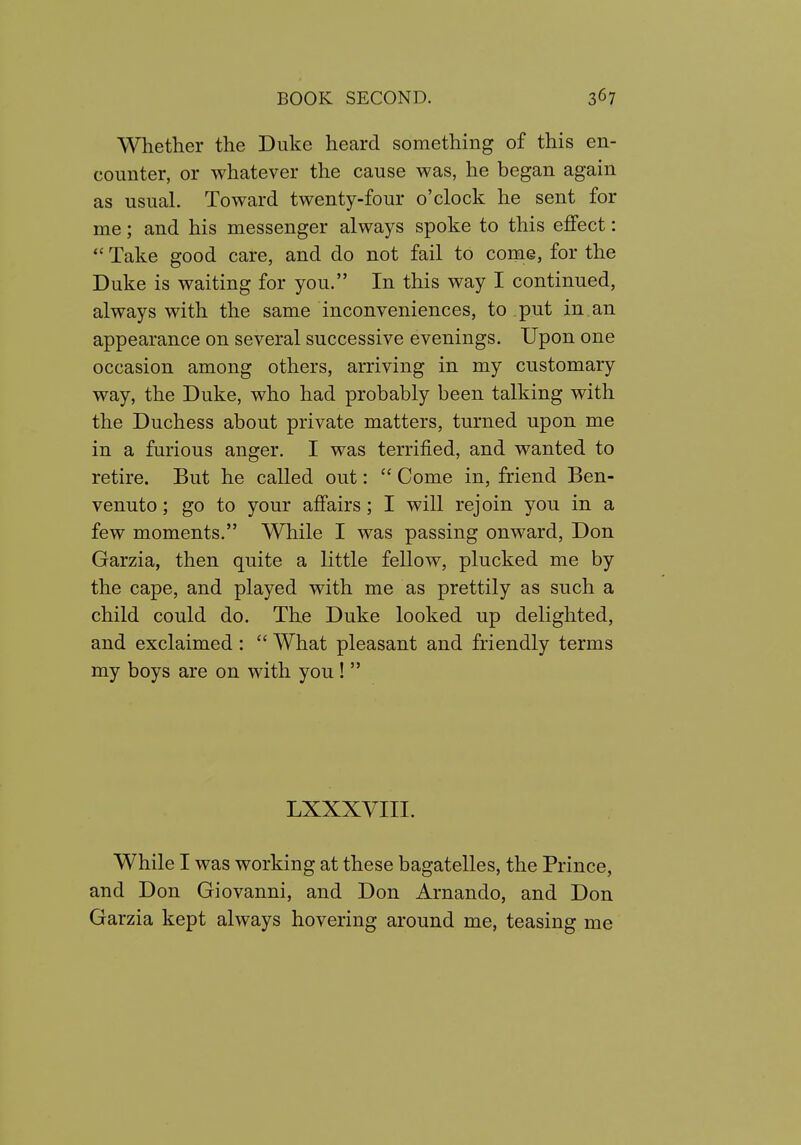 Whether the Duke heard something of this en- counter, or whatever the cause was, he began again as usual. Toward twenty-four o'clock he sent for me; and his messenger always spoke to this effect: *' Take good care, and do not fail to coiiie, for the Duke is waiting for you. In this way I continued, always with the same inconveniences, to put in an appearance on several successive evenings. Upon one occasion among others, arriving in my customary way, the Duke, who had probably been talking with the Duchess about private matters, turned upon me in a furious anger. I was terrified, and wanted to retire. But he called out:  Come in, friend Ben- venuto; go to your affairs; I will rejoin you in a few moments. While I was passing onward, Don Garzia, then quite a little fellow, plucked me by the cape, and played with me as prettily as such a child could do. The Duke looked up delighted, and exclaimed:  What pleasant and friendly terms my boys are on with you !  LXXXVIII. While I was working at these bagatelles, the Prince, and Don Giovanni, and Don Arnando, and Don Garzia kept always hovering around me, teasing me