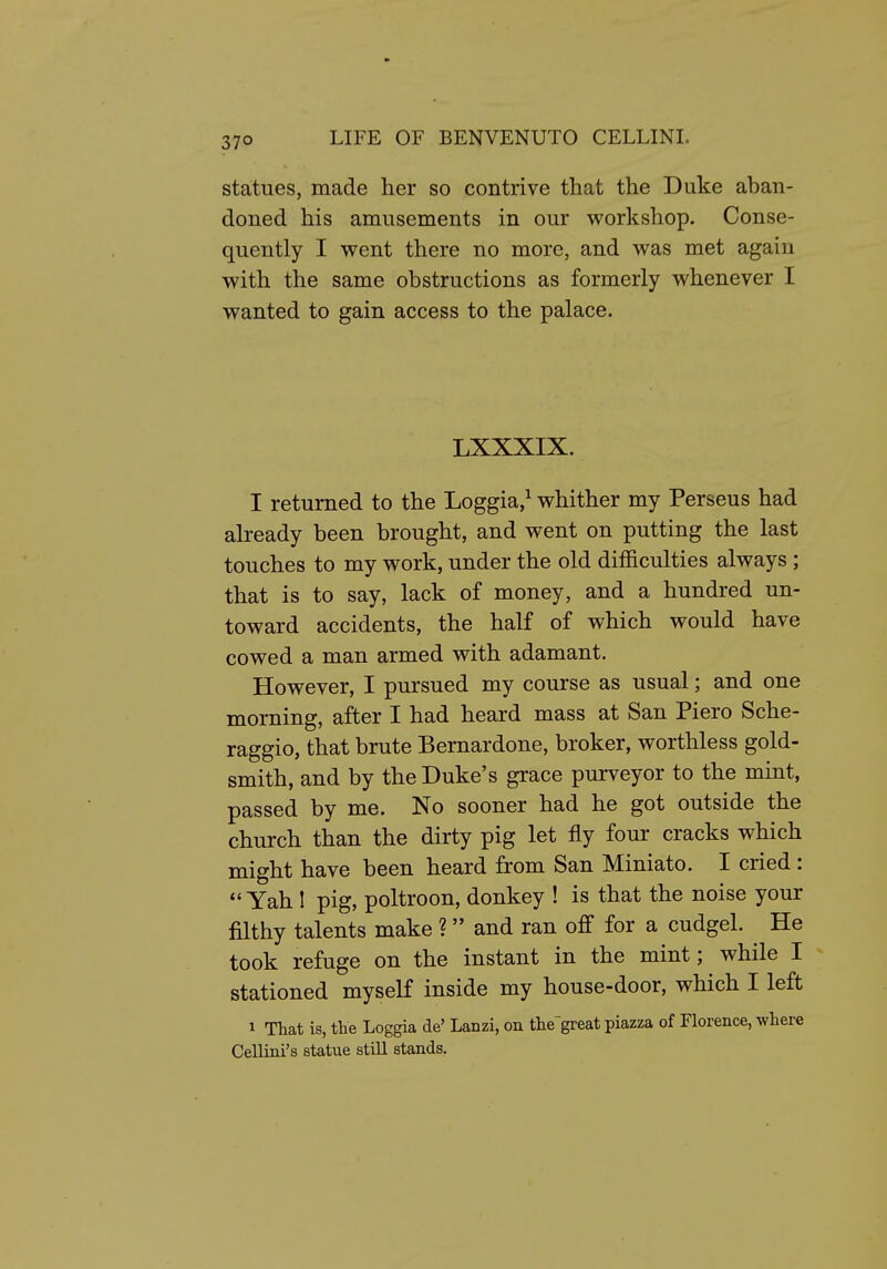 statues, made her so contrive that the Duke aban- doned his amusements in our workshop. Conse- quently I went there no more, and was met again with the same obstructions as formerly whenever I wanted to gain access to the palace. LXXXIX. I returned to the Loggia,^ whither my Perseus had already been brought, and went on putting the last touches to my work, under the old difficulties always ; that is to say, lack of money, and a hundred un- toward accidents, the half of which would have cowed a man armed with adamant. However, I pursued my course as usual; and one morning, after I had heard mass at San Piero Sche- raggio, that brute Bernardone, broker, worthless gold- smith, and by the Duke's grace purveyor to the mint, passed by me. No sooner had he got outside the church than the dirty pig let fly four cracks which might have been heard from San Miniato. I cried : Yah ! pig, poltroon, donkey ! is that the noise your filthy talents make ? and ran off for a cudgel. He took refuge on the instant in the mint; while I stationed myself inside my house-door, which I left 1 That is, the Loggia de' Lanzi, on the'great piazza of Florence, where Cellini's statue still stands.