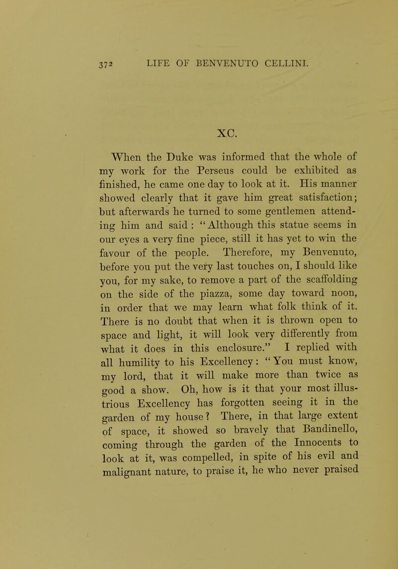 xc. When the Duke was informed that the whole of my work for the Perseus could be exhibited as finished, he came one day to look at it. His manner showed clearly that it gave him great satisfaction; but afterwards he turned to some gentlemen attend- ing him and said : Although this statue seems in our eyes a very fine piece, still it has yet to win the favour of the people. Therefore, my Benvenuto, before you put the very last touches on, I should like you, for my sake, to remove a part of the scaffolding on the side of the piazza, some day toward noon, in order that we may learn what folk think of it. There is no doubt that when it is thrown open to space and light, it will look very differently from what it does in this enclosure. I replied with all humility to his Excellency:  You must know, my lord, that it will make more than twice as good a show. Oh, how is it that your most illus- trious Excellency has forgotten seeing it in the garden of my house? There, in that large extent of space, it showed so bravely that Bandinello, coming through the garden of the Innocents to look at it, was compelled, in spite of his evil and malignant nature, to praise it, he who never praised