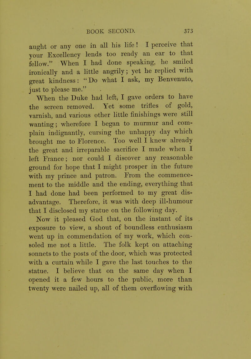 aught or any one in all his life! I perceive that your Excellency lends too ready an ear to that fellow. When I had done speaking, he smiled ironically and a little angrily; yet he replied with great kindness: Do what I ask, my Benvenuto, just to please me. When the Duke had left, I gave orders to have the screen removed. Yet some trifles of gold, varnish, and various other little finishings were still wanting; wherefore I began to murmur and com- plain indignantly, cursing the unhappy day which brought me to Florence. Too well I knew already the great and irreparable sacrifice I made when I left France; nor could I discover any reasonable ground for hope that I might prosper in the future with my prince and patron. From the commence- ment to the middle and the ending, everything that I had done had been performed to my great dis- advantage. Therefore, it was with deep ill-humour that I disclosed my statue on the following day. Now it pleased God that, on the instant of its exposure to view, a shout of boundless enthusiasm went up in commendation of my work, which con- soled me not a little. The folk kept on attaching sonnets to the posts of the door, which was protected with a curtain while I gave the last touches to the statue. I believe that on the same day when I opened it a few hours to the public, more than twenty were nailed up, all of them overflowing with