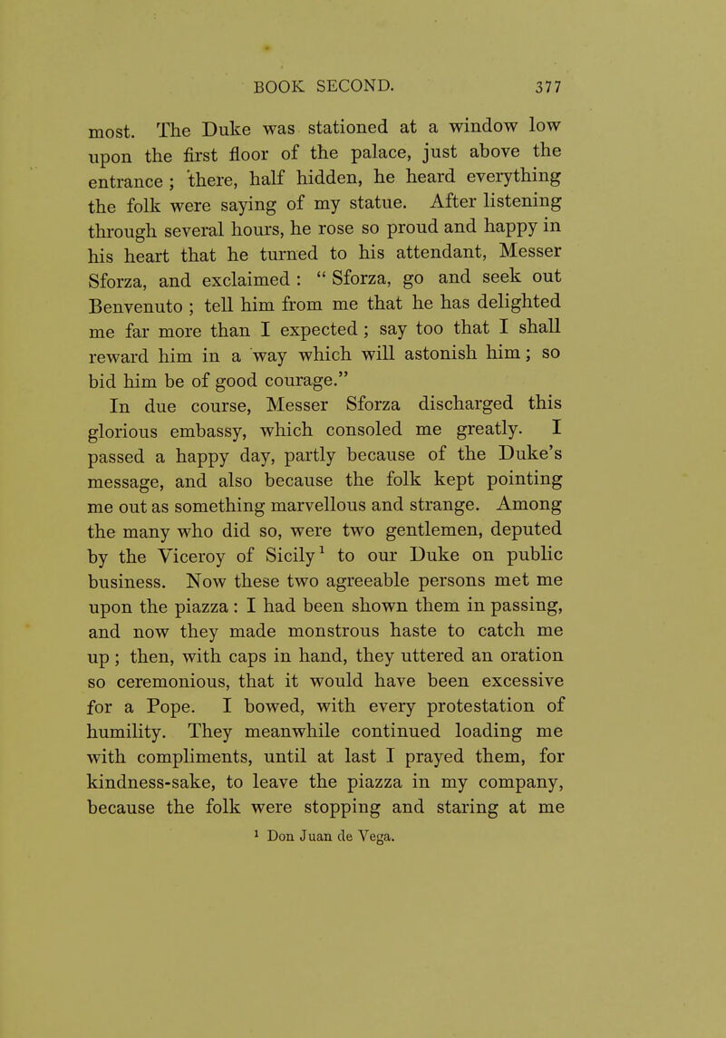 most. The Duke was stationed at a window low upon the first floor of the palace, just above the entrance ; there, half hidden, he heard everything the folk were saying of my statue. After listening through several hours, he rose so proud and happy in his heart that he turned to his attendant, Messer Sforza, and exclaimed:  Sforza, go and seek out Benvenuto ; tell him from me that he has delighted me far more than I expected ; say too that I shall reward him in a way which will astonish him; so bid him be of good courage. In due course, Messer Sforza discharged this glorious embassy, which consoled me greatly. I passed a happy day, partly because of the Duke's message, and also because the folk kept pointing me out as something marvellous and strange. Among the many who did so, were two gentlemen, deputed by the Viceroy of Sicily^ to our Duke on public business. Now these two agreeable persons met me upon the piazza: I had been shown them in passing, and now they made monstrous haste to catch me up ; then, with caps in hand, they uttered an oration so ceremonious, that it would have been excessive for a Pope. I bowed, with every protestation of humility. They meanwhile continued loading me with compliments, until at last I prayed them, for kindness-sake, to leave the piazza in my company, because the folk were stopping and staring at me ^ Don Juan cle Vega.