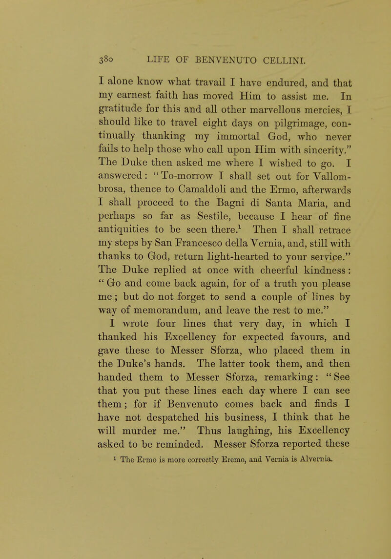 I alone know what travail I have endured, and that my earnest faith has moved Him to assist me. In gratitude for this and all other marvellous mercies, I should like to travel eight days on pilgrimage, con- tinually thanking my immortal God, who never fails to help those who call upon Him with sincerity. The Duke then asked me where I wished to go. I answered:  To-morrow I shall set out for Vallom- brosa, thence to Camaldoli and the Ermo, afterwards I shall proceed to the Bagni di Santa Maria, and perhaps so far as Sestile, because I hear of fine antiquities to be seen there.^ Then I shall retrace my steps by San Francesco della Yernia, and, still with thanks to God, return light-hearted to your service. The Duke replied at once with cheerful kindness:  Go and come back again, for of a truth you please me; but do not forget to send a couple of lines by way of memorandum, and leave the rest to me. I wrote four lines that very day, in which I thanked his Excellency for expected favours, and gave these to Messer Sforza, who placed them in the Duke's hands. The latter took them, and then handed them to Messer Sforza, remarking:  See that you put these lines each day where I can see them; for if Benvenuto comes back and finds I have not despatched his business, I think that he will murder me. Thus laughing, his Excellency asked to be reminded. Messer Sforza reported these 1 The Ermo is more correctly Eremo, and Vernia is Alvernia.