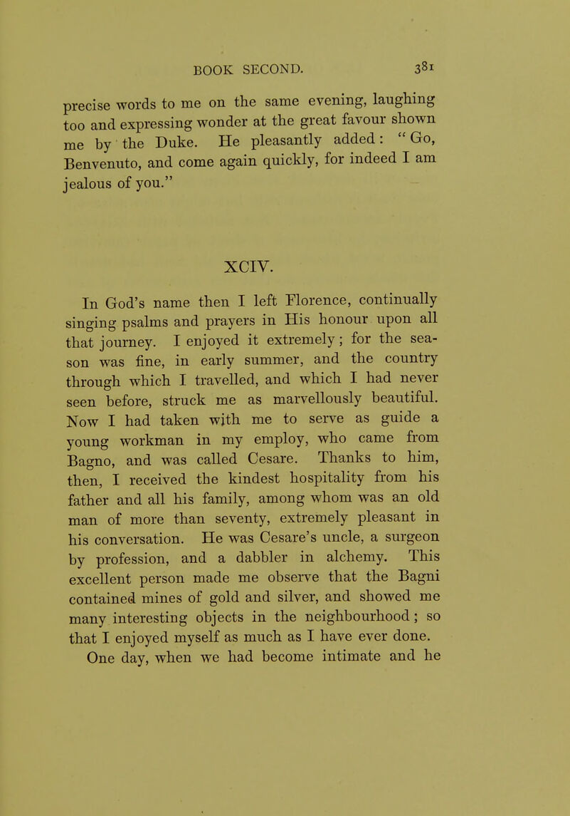 precise words to me on the same evening, laughing too and expressing wonder at the great favour shown me by the Duke. He pleasantly added:  Go, Benvenuto, and come again quickly, for indeed I am jealous of you. XCIV. In God's name then I left Florence, continually singing psalms and prayers in His honour upon all that journey. I enjoyed it extremely; for the sea- son was fine, in early summer, and the country through which I travelled, and which I had never seen before, struck me as marvellously beautiful. Now I had taken with me to serve as guide a young workman in my employ, who came from Bagno, and was called Cesare. Thanks to him, then, I received the kindest hospitality from his father and all his family, among whom was an old man of more than seventy, extremely pleasant in his conversation. He was Cesare's uncle, a surgeon by profession, and a dabbler in alchemy. This excellent person made me observe that the Bagni contained mines of gold and silver, and showed me many interesting objects in the neighbourhood; so that I enjoyed myself as much as I have ever done. One day, when we had become intimate and he