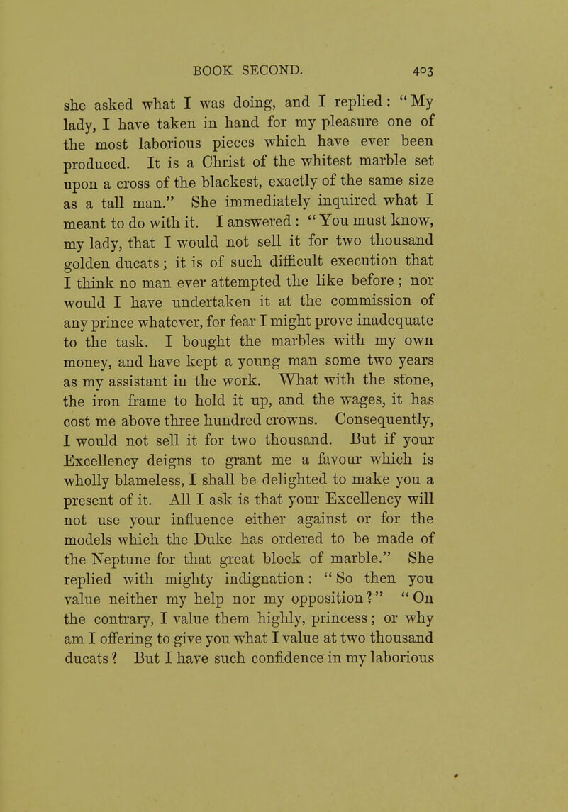 she asked what I was doing, and I replied:  My lady, I have taken in hand for my pleasure one of the most laborious pieces which have ever been produced. It is a Christ of the whitest marble set upon a cross of the blackest, exactly of the same size as a tall man. She immediately inquired what I meant to do with it. I answered :  You must know, my lady, that I would not sell it for two thousand golden ducats; it is of such difficult execution that I think no man ever attempted the like before ; nor would I have undertaken it at the commission of any prince whatever, for fear I might prove inadequate to the task. I bought the marbles with my own money, and have kept a young man some two years as my assistant in the work. What with the stone, the iron frame to hold it up, and the wages, it has cost me above three hundred crowns. Consequently, I would not sell it for two thousand. But if your Excellency deigns to grant me a favour which is wholly blameless, I shall be delighted to make you a present of it. All I ask is that youi' Excellency will not use your influence either against or for the models which the Duke has ordered to be made of the Neptune for that great block of marble. She replied with mighty indignation: So then you value neither my help nor my opposition? On the contrary, I value them highly, princess; or why am I offering to give you what I value at two thousand ducats ? But I have such confidence in my laborious 4