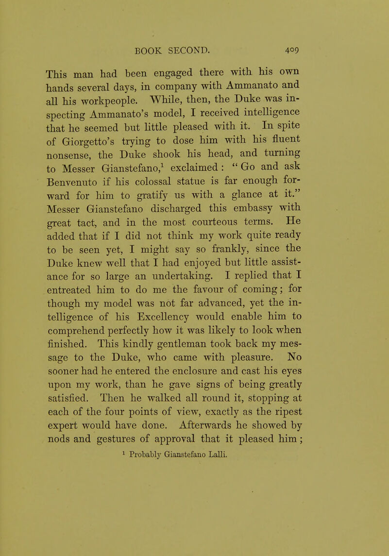 This man had been engaged there with his own hands several days, in company with Ammanato and all his workpeople. While, then, the Duke was in- specting Ammanato's model, I received intelligence that he seemed but little pleased with it. In spite of Giorgetto's trying to dose him with his fluent nonsense, the Duke shook his head, and turning to Messer Gianstefano,^ exclaimed : Go and ask Benvenuto if his colossal statue is far enough for- ward for him to gratify us with a glance at it. Messer Gianstefano discharged this embassy with great tact, and in the most courteous terms. He added that if I did not think my work quite ready to be seen yet, I might say so frankly, since the Duke knew well that I had enjoyed but little assist- ance for so large an undertaking. I replied that I entreated him to do me the favour of coming; for though my model was not far advanced, yet the in- telligence of his Excellency would enable him to comprehend perfectly how it was likely to look when finished. This kindly gentleman took back my mes- sage to the Duke, who came with pleasure. No sooner had he entered the enclosure and cast his eyes upon my work, than he gave signs of being greatly satisfied. Then he walked all round it, stopping at each of the four points of view, exactly as the ripest expert would have done. Afterwards he showed by nods and gestures of approval that it pleased him; ^ Probablj' Gianstefano Lalli.