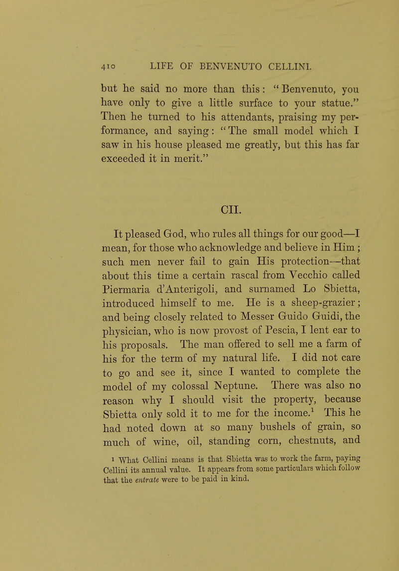 but he said no more than this:  Benvenuto, you have only to give a little surface to your statue. Then he turned to his attendants, praising my per- formance, and saying:  The small model which I saw in his house pleased me greatly, but this has far exceeded it in merit. CII. It pleased God, who rules all things for our good—I mean, for those who acknowledge and believe in Him; such men never fail to gain His protection—that about this time a certain rascal from Vecchio called Piermaria d'Anterigoli, and surnamed Lo Sbietta, introduced himself to me. He is a sheep-grazier; and being closely related to Messer Guido Guidi, the physician, who is now provost of Pescia, I lent ear to his proposals. The man offered to sell me a farm of his for the term of my natural life. I did not care to go and see it, since I wanted to complete the model of my colossal Neptune. There was also no reason why I should visit the property, because Sbietta only sold it to me for the income.^ This he had noted down at so many bushels of grain, so much of wine, oil, standing corn, chestnuts, and 1 What Cellini means is that Sbietta was to work the farm, paying Cellini its annual value. It appears from some particulars which follow that the entrate were to be paid in kind.