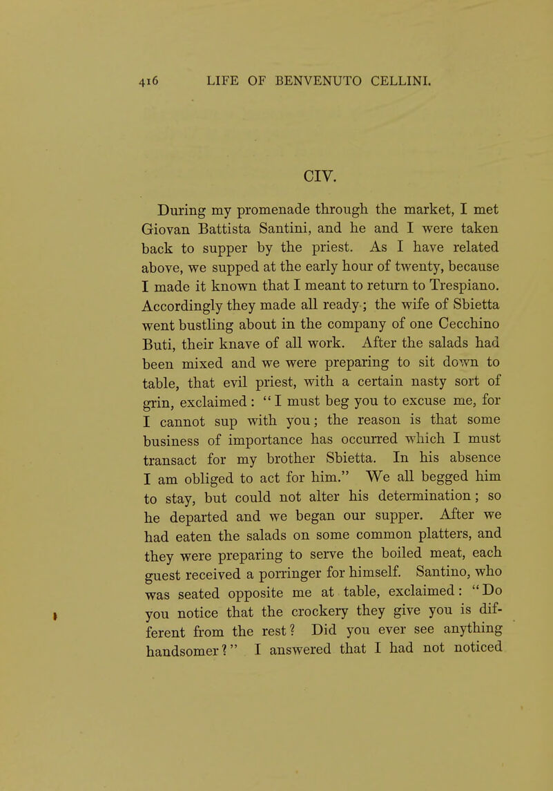 CIV. During my promenade through the market, I met Giovan Battista Santini, and he and I were taken back to supper by the priest. As I have related above, we supped at the early hour of twenty, because I made it known that I meant to return to Trespiano. Accordingly they made all ready; the wife of Sbietta went bustling about in the company of one Cecchino Buti, their knave of all work. After the salads had been mixed and we were preparing to sit down to table, that evil priest, with a certain nasty sort of grin, exclaimed : I must beg you to excuse me, for I cannot sup with you; the reason is that some business of importance has occurred which I must transact for my brother Sbietta. In his absence I am obliged to act for him. We all begged him to stay, but could not alter his determination; so he departed and we began our supper. After we had eaten the salads on some common platters, and they were preparing to serve the boiled meat, each guest received a porringer for himself Santino, who was seated opposite me at table, exclaimed: Do you notice that the crockery they give you is dif- ferent from the rest? Did you ever see anything handsomer? I answered that I had not noticed