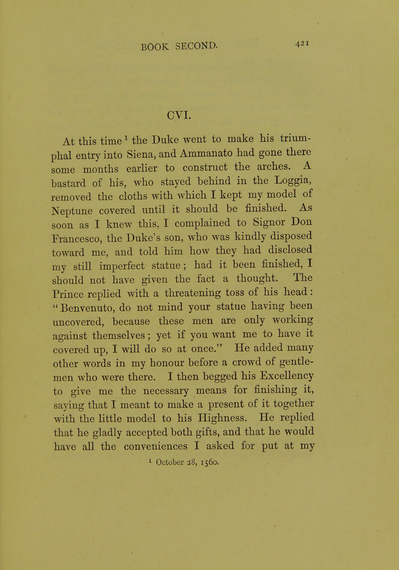 CVI. At this time ^ the Duke went to make his trium- phal entry into Siena, and Ammanato had gone there some months earlier to construct the arches. A bastard of his, who stayed behind in the Loggia, removed the cloths with which I kept my model of Neptune covered until it should be finished. As soon as I knew this, I complained to Signor Don Francesco, the Duke's son, who was kindly disposed toward me, and told him how they had disclosed my still imperfect statue; had it been finished, I should not have given the fact a thought. The Prince replied with a threatening toss of his head:  Benvenuto, do not mind your statue having been uncovered, because these men are only working against themselves; yet if you want me to have it covered up, I will do so at once. He added many other words in my honour before a crowd of gentle- men who were there. I then begged his Excellency to give me the necessary means for finishing it, saying that I meant to make a present of it together with the little model to his Highness. He replied that he gladly accepted both gifts, and that he would have all the conveniences I asked for put at my 1 October 28, 1560.