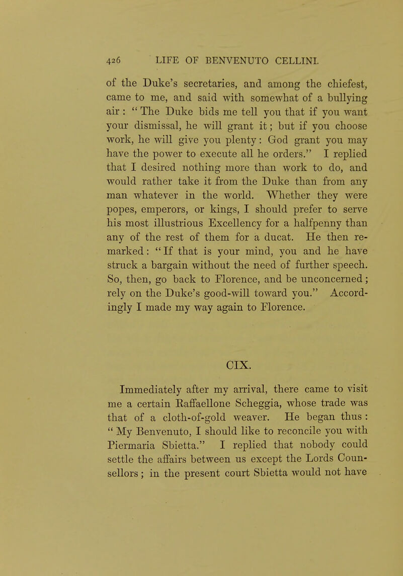 of the Duke's secretaries, and among the chiefest, came to me, and said with somewhat of a bullying air :  The Duke bids me tell you that if you want your dismissal, he will grant it; but if you choose work, he will give you plenty: God grant you may have the power to execute all he orders. I replied that I desired nothing more than work to do, and would rather take it from the Duke than from any man whatever in the world. Whether they were popes, emperors, or kings, I should prefer to serve his most illustrious Excellency for a halfpenny than any of the rest of them for a ducat. He then re- marked : If that is your mind, you and he have struck a bargain without the need of further speech. So, then, go back to Florence, and be unconcerned; rely on the Duke's good-will toward you. Accord- ingly I made my way again to Florence. CIX. Immediately after my arrival, there came to visit me a certain Raffaellone Scheggia, whose trade was that of a cloth-of-gold weaver. He began thus :  My Benvenuto, I should like to reconcile you with Piermaria Sbietta. I replied that nobody could settle the affairs between us except the Lords Coun- sellors ; in the present court Sbietta would not have