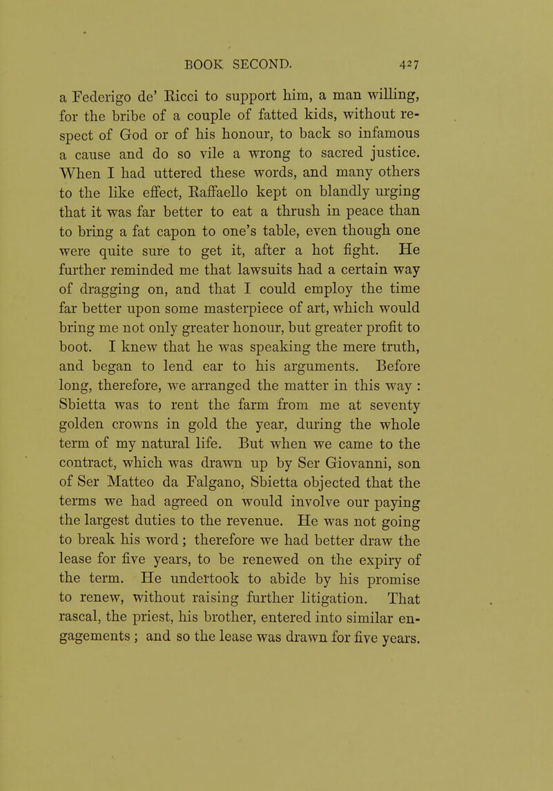 a Federigo de' Ricci to support him, a man willing, for the bribe of a couple of fatted kids, without re- spect of God or of his honour, to back so infamous a cause and do so vile a wrong to sacred justice. When I had uttered these words, and many others to the like effect, Eaffaello kept on blandly urging that it was far better to eat a thrush in peace than to bring a fat capon to one's table, even though one were quite sure to get it, after a hot fight. He further reminded me that lawsuits had a certain way of dragging on, and that I could employ the time far better upon some masterpiece of art, which would bring me not only greater honour, but greater profit to boot. I knew that he was speaking the mere truth, and began to lend ear to his arguments. Before long, therefore, we arranged the matter in this way : Sbietta was to rent the farm from me at seventy golden crowns in gold the year, during the whole term of my natural life. But when we came to the contract, which was drawn up by Ser Giovanni, son of Ser Matteo da Falgano, Sbietta objected that the terms we had agreed on would involve our paying the largest duties to the revenue. He was not going to break his word; therefore we had better draw the lease for five years, to be renewed on the expiry of the term. He undertook to abide by his promise to renew, without raising further litigation. That rascal, the priest, his brother, entered into similar en- gagements ; and so the lease was drawn for five years.