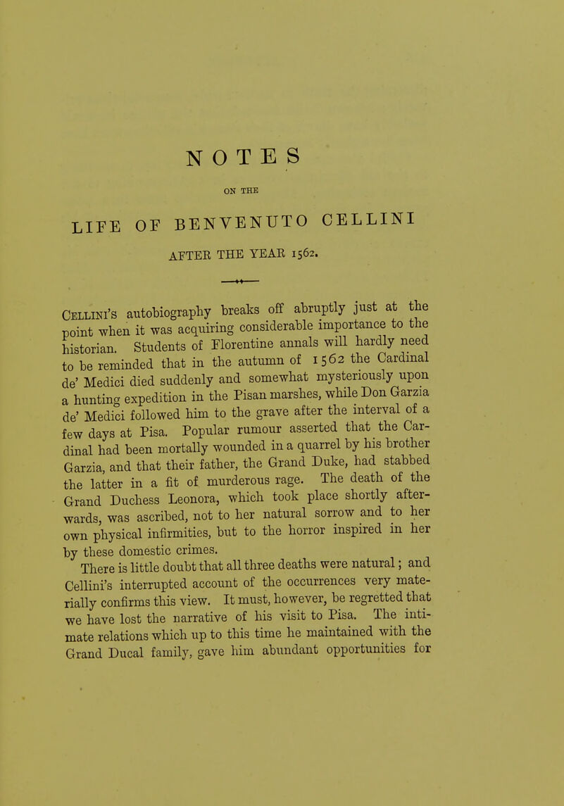 NOTES ON THE LIFE OF BENVENUTO CELLINI AFTER THE YEAE 1562. Cellini's autobiography breaks off abruptly just at the point when it was acquiring considerable importance to the historian Students of Florentine annals will hardly need to be reminded that in the autumn of 1562 the Cardinal de' Medici died suddenly and somewhat mysteriously upon a hunting expedition in the Pisan marshes, while Don Garzia de' Medici followed him to the grave after the interval of a few days at Pisa. Popular rumour asserted that the Car- dinal had been mortally wounded in a quarrel by his brother Garzia and that their father, the Grand Duke, had stabbed the latter in a fit of murderous rage. The death of the Grand Duchess Leonora, which took place shortly after- wards, was ascribed, not to her natural sorrow and to her own physical infirmities, but to the horror inspired in her by these domestic crimes. There is little doubt that all three deaths were natural; and Cellini's interrupted account of the occurrences very mate- rially confirms this view. It must, however, be regretted that we have lost the narrative of his visit to Pisa. The inti- mate relations which up to this time he maintained with the Grand Ducal family, gave him abundant opportunities for