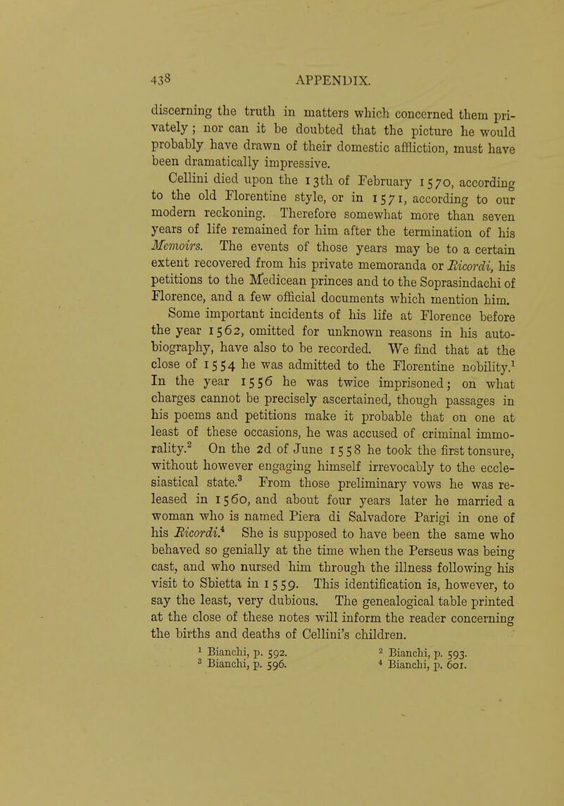 discerning the truth in matters which concerned them pri- vately ; nor can it be doubted that the picture he would probably have drawn of their domestic affliction, must have been dramatically impressive. Cellini died upon the 13th of February 1570, according to the old Florentine style, or in 1571, according to our modern reckoning. Therefore somewhat more than seven years of life remained for him after the termination of his Memoirs. The events of those years may be to a certain extent recovered from his private memoranda or Bicordi, his petitions to the Medicean princes and to the Soprasindachi of Florence, and a few official documents which mention him. Some important incidents of his life at Florence before the year 1562, omitted for unknown reasons in his auto- biography, have also to be recorded. We find that at the close of 1554 he was admitted to the Florentine nobility.^ In the year 1556 he was twice imprisoned; on what charges cannot be precisely ascertained, though passages in his poems and petitions make it probable that on one at least of these occasions, he was accused of criminal immo- rality.2 On the 2d of June 1558 he took the first tonsure, without however engaging himself irrevocably to the eccle- siastical state.^ From those preliminary vows he was re- leased in 1560, and about four years later he married a woman who is named Piera di Salvadore Parigi in one of his Bicordi} She is supposed to have been the same who behaved so genially at the time when the Perseus was being cast, and who nursed him through the illness following his visit to Sbietta in 1559. This identification is, however, to say the least, very dubious. The genealogical table printed at the close of these notes will inform the reader concerning the births and deaths of Cellini's children. 1 Bianchi, p. 592. 2 Bianchi, p. 593. 3 Bianclii, p. 596. * Bianchi, p. 601.