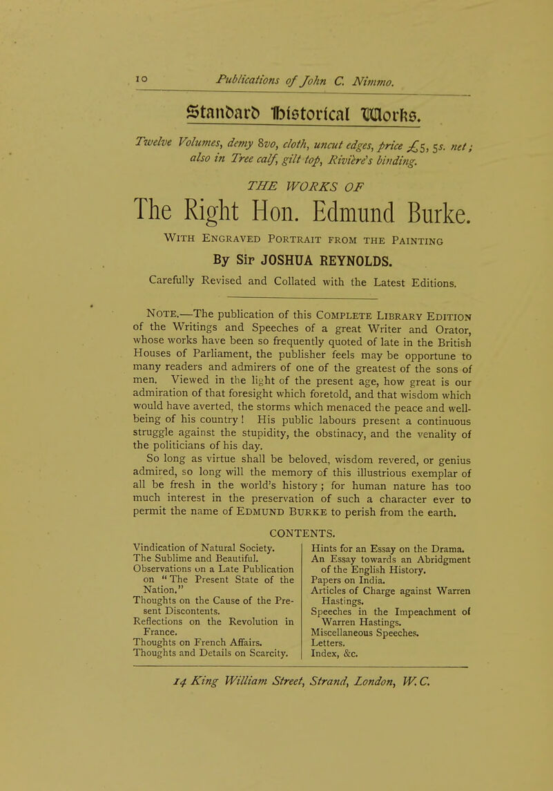 Twelve Volumes, demy 8vo, cloth, uncut edges, price S^- net; also in Tree calf, gilt top. Riviere's binding. THE WORKS OF The Right Hon. Edmund Burke. With Engraved Portrait from the Painting By Sir JOSHUA REYNOLDS. Carefully Revised and Collated with the Latest Editions. Note.—The publication of this Complete Library Edition of the Writings and Speeches of a great Writer and Orator, whose works have been so frequently quoted of late in the British Houses of Parliament, the publisher feels may be opportune to many readers and admirers of one of the greatest of the sons of men. Viewed in the light of the present age, how great is our admiration of that foresight which foretold, and that wisdom which would have averted, the storms which menaced the peace and well- being of his country! His public labours present a continuous struggle against the stupidity, the obstinacy, and the venality of the politicians of his day. So long as virtue shall be beloved, wisdom revered, or genius admired, so long will the memory of this illustrious exemplar of all be fresh in the world's history; for human nature has too much interest in the preservation of such a character ever to permit the name of Edmund Burke to perish from the earth. CONTENTS. Vindication of Natural Society. The Sublime and Beautiful. Observations un a Late Publication on The Present State of the Nation. Thoughts on the Cause of the Pre- sent Discontents. Reflections on the Revolution in France. Thoughts on French Affairs. Thoughts and Details on Scarcity. Hints for an Essay on the Drama. An Essay towards an Abridgment of the English History. Papers on India. Articles of Charge against Warren Hastings. Speeches in the Impeachment of Warren Hastings. Miscellaneous Speeches. Letters. Index, &c.