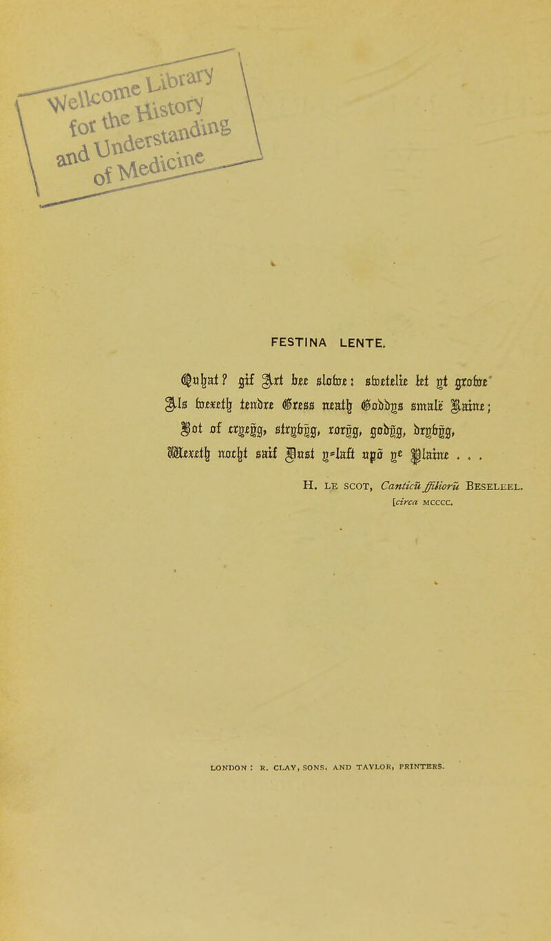 FESTINA LENTE. ^a^at? gif %A hit slofoe: siDetdie let gt grofac' gtis faejfeflj (?l«ss n«al^ (i0%s smalii |laiit£; ^0t of trg£gg, strg6g0, mgg, go%, i>rg%, H. LE SCOT, CanticU ffilioru Beseleel. \circa mccgc. LONIiON : R. CLAY, SONS. AND TAYLOR, PRINTERS.