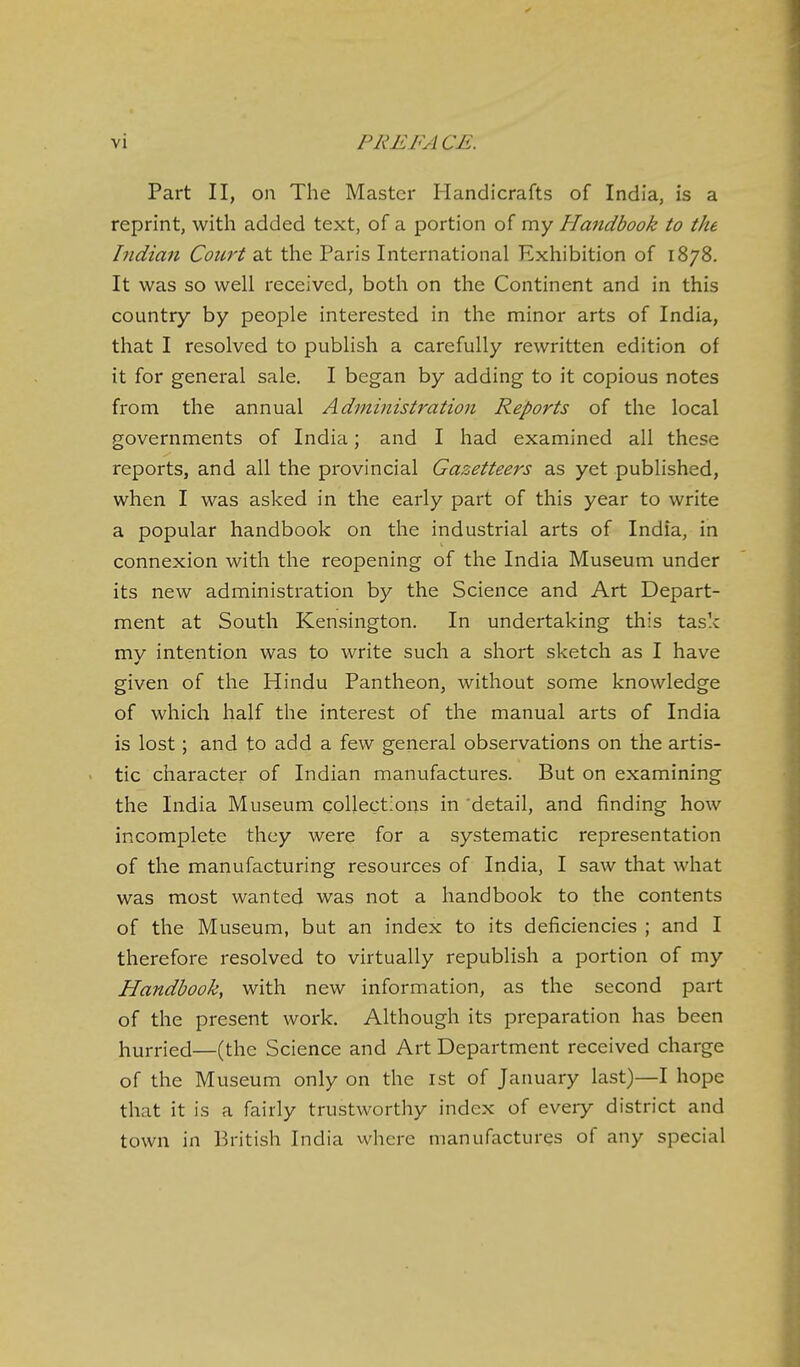 Part II, on The Master Handicrafts of India, is a reprint, with added text, of a portion of my Handbook to the Indian Court at the Paris International Exhibition of 1878. It was so well received, both on the Continent and in this country by people interested in the minor arts of India, that I resolved to publish a carefully rewritten edition of it for general sale. I began by adding to it copious notes from the annual Administration Reports of the local governments of India; and I had examined all these reports, and all the provincial Gazetteers as yet published, when I was asked in the early part of this year to write a popular handbook on the industrial arts of India, in connexion with the reopening of the India Museum under its new administration by the Science and Art Depart- ment at South Kensington. In undertaking this task my intention was to write such a short sketch as I have given of the Hindu Pantheon, without some knowledge of which half the interest of the manual arts of India is lost; and to add a few general observations on the artis- tic character of Indian manufactures. But on examining the India Museum collect'ons in 'detail, and finding how incomplete they were for a systematic representation of the manufacturing resources of India, I saw that what was most wanted was not a handbook to the contents of the Museum, but an index to its deficiencies ; and I therefore resolved to virtually republish a portion of my Handbook, with new information, as the second part of the present work. Although its preparation has been hurried—(the Science and Art Department received charge of the Museum only on the ist of January last)—I hope that it is a fairly trustworthy index of every district and town in British India where manufactures of any special