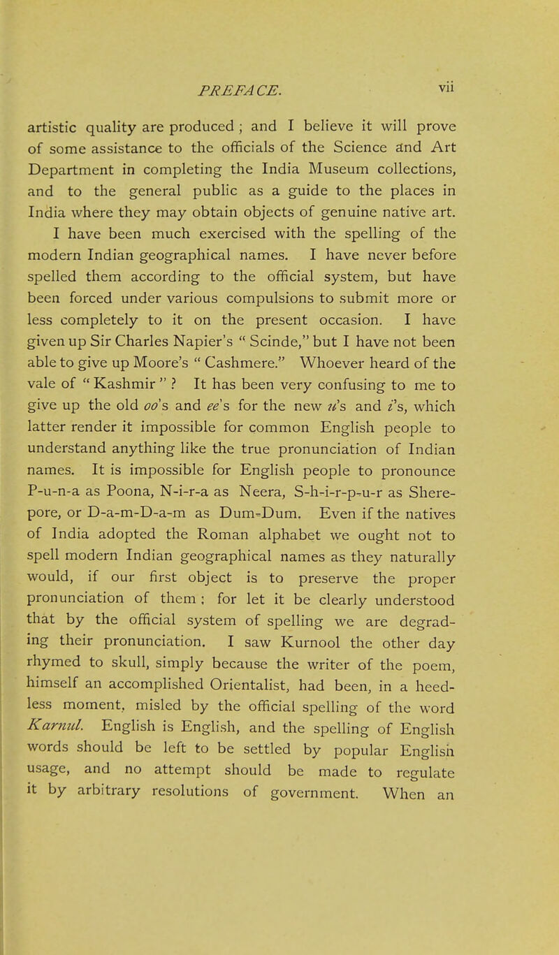 artistic quality are produced ; and I believe it will prove of some assistance to the officials of the Science and Art Department in completing the India Museum collections, and to the general public as a guide to the places in India where they may obtain objects of genuine native art. I have been much exercised with the spelling of the modern Indian geographical names. I have never before spelled them according to the official system, but have been forced under various compulsions to submit more or less completely to it on the present occasion. I have given up Sir Charles Napier's  Scinde, but I have not been able to give up Moore's  Cashmere. Whoever heard of the vale of  Kashmir  } It has been very confusing to me to give up the old ods, and ee's, for the new ?/s and z's, which latter render it impossible for common English people to understand anything like the true pronunciation of Indian names. It is impossible for English people to pronounce P-u-n-a as Poona, N-i-r-a as Neera, S-h-i-r-p-u-r as Shere- pore, or D-a-m-D-a-m as Dum-Dum. Even if the natives of India adopted the Roman alphabet we ought not to spell modern Indian geographical names as they naturally would, if our first object is to preserve the proper pronunciation of them ; for let it be clearly understood that by the official system of spelling we are degrad- ing their pronunciation. I saw Kurnool the other day rhymed to skull, simply because the writer of the poem, himself an accompHshed Orientalist, had been, in a heed- less moment, misled by the official spelling of the word KarnuL English is English, and the spelling of English words should be left to be settled by popular English usage, and no attempt should be made to regulate it by arbitrary resolutions of government. When an