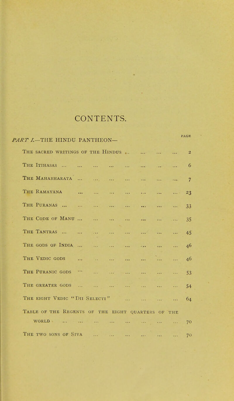 CONTENTS. PAGE PART /.—THE HINDU PANTHEON— The sacred writings of the Hindus 2 The Itihasas 6 The Mahabharata 7 The Ramayana 23 The Puranas , 33 The Code of Manu 35 The Tantras 45 The gods of India 46 The Vedic gods ... 46 The Puranic gods • 53 The greater gods 54 The eight Vedic Dii Sei.ecti 64 Table of the Regents of the eight quarters of the WORLD 70 The two sons of Siva 70