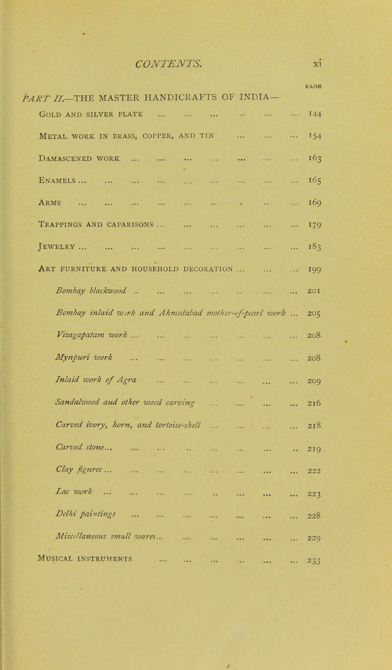 PAOE PART //.—THE MASTER HANDICRAFTS OF INDIA— Gold and silver plate i44 Metal work in brass, copper, and tin 154 Damascened work 163 Enamels 165 Arms . .. ... 169 Trappings and caparisons 179 Jewelry 183 Art furniture and household decoration 199 Bofnbay blackwood .. ... ... ... .. ... ... 201 Bombay inlaid wjrk and Ahmedabad mothcr-i<f-pearl work ... 205 Vizagapatam work ... ... ... ... ... ... ... 208 Mynpuri work ... ... ... . . ... ... ... 208 Inlaid work of Agra ... ... ... ... ... .,, 209 Sandalwood aud other wood carving ... ... ... ... 216 Carved ivory, horn, and tortoise-shell ... ... ... ... 218 Carved stone... ... ... .. ... ... ... .. 2x9 Clay figures 222 Lac work ... ... ... ... .. ... 223 Delhi pai-^tings ... ... ... ... ... ... ... 228 Misci'Ilaneous small warei... ... ... ... ... .._ 229 Musical instruments 2^^