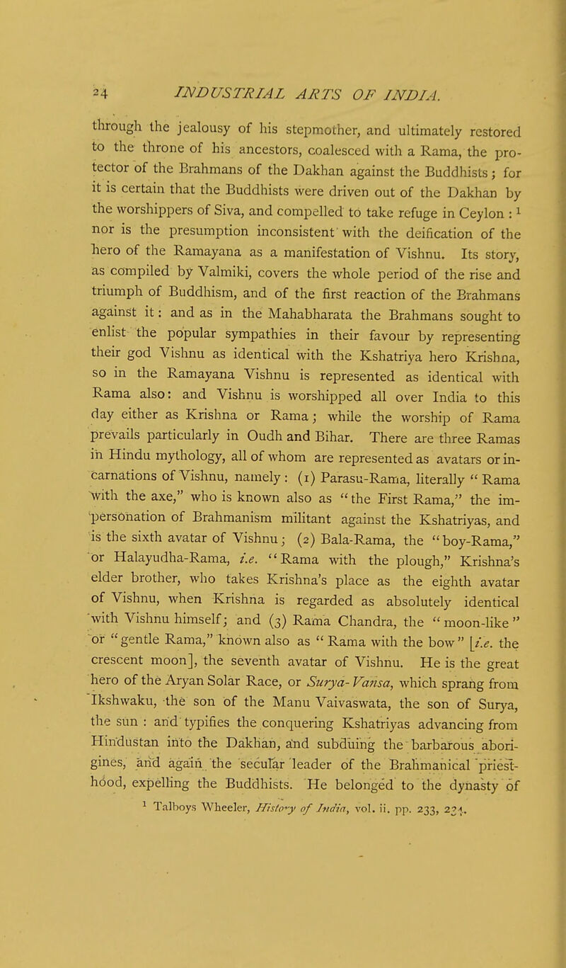 through the jealousy of his stepmother, and ultimately restored to the throne of his ancestors, coalesced with a Rama, the pro- tector of the Brahmans of the Dakhan against the Buddhists ; for it is certain that the Buddhists were driven out of the Dakhan by the worshippers of Siva, and compelled to take refuge in Ceylon : i nor is the presumption inconsistent'with the deification of the liero of the Ramayana as a manifestation of Vishnu. Its story, as compiled by Valmiki, covers the whole period of the rise and triumph of Buddhism, and of the first reaction of the Brahmans against it: and as in the Mahabharata the Brahmans sought to enlist the popular sympathies in their favour by representing their god Vishnu as identical with the Kshatriya hero Krishna, so in the Ramayana Vishnu is represented as identical with Rama also: and Vishnu is worshipped all over India to this day either as Krishna or Rama; while the worship of Rama prevails particularly in Oudh and Bihar. There are three Ramas in Hindu mythology, all of whom are represented as avatars or in- carnations of Vishnu, natnely : (i) Parasu-Rama, hterally  Rama with the axe, who is known also as  the First Rama, the im- l:)ersonation of Brahmanism militant against the Kshatriyas, and is the sixth avatar of Vishnuj (2) Bala-Rama, the boy-Rama, or Halayudha-Rama, i.e. Rama with the plough, Krishna's elder brother, who takes Krishna's place as the eighth avatar of Vishnu, when Krishna is regarded as absolutely identical with Vishnu himself; and (3) Rama Chandra, the  moon-like  or gentle Rama, known also as  Rama with the bow ^i.e. the crescent moon], the seventh avatar of Vishnu. He is the great hero of the Aryan Solar Race, or Surya-Vansa, which sprang from Ikshwaku, the son of the Manu Vaivaswata, the son of Sur)'a, the sun : arid typifies the conquering Kshatriyas advancing from Hindustan into the Dakhan, aind subdliing the barbarous abori- gines, arid again the secular leader of the Brahmanicarpriest- hood, expelling the Buddhists. He belonged to the dynasty of ^ Talboys Wheeler, HisiP-<y of India, vol. ii. pp. 233,