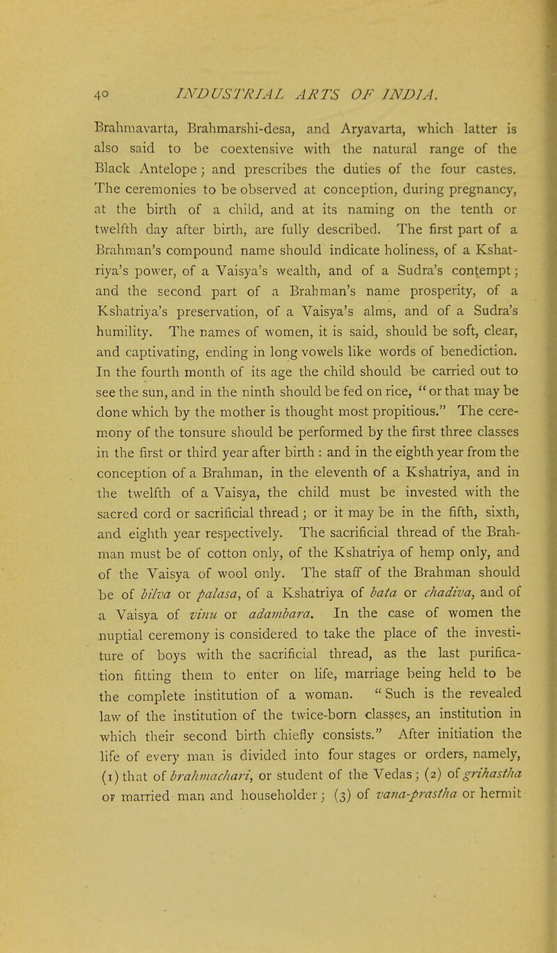 Brahmavarta, Brahmarshi-desa, and Aryavarta, which latter is also said to be coextensive with the natural range of the Black Antelope; and prescribes the duties of the four castes. The ceremonies to be observed at conception, during pregnancy, at the birth of a child, and at its naming on the tenth or twelfth day after birth, are fully described. The first part of a Brahman's compound name should indicate holiness, of a Kshat- riya's power, of a Vaisya's wealth, and of a Sudra's contempt; and the second part of a Brahman's name prosperity, of a Kshatriya's preservation, of a Vaisya's alms, and of a Sudra's humility. The names of women, it is said, should be soft, clear, and captivating, ending in long vowels like words of benediction. In the fourth month of its age the child should be carried out to see the sun, and in the ninth should be fed on rice,  or that may be done which by the mother is thought most propitious. The cere- mony of the tonsure should be performed by the first three classes in the first or third year after birth : and in the eighth year from the conception of a Brahman, in the eleventh of a Kshatriya, and in the twelfth of a Vaisya, the child must be invested with the sacred cord or sacrificial thread; or it may be in the fifth, sixth, and eighth year respectively. The sacrificial thread of the Brah- man must be of cotton only, of the Kshatriya of hemp only, and of the Yaisya of wool only. The staff of the Brahman should be of bilva or palasa, of a Kshatriya of bata or chadiva, and of a Vaisya of vinu or adavibara. In the case of women the aiuptial ceremony is considered to take the place of the investi- ture of boys with the sacrificial thread, as the last purifica- tion fitting them to enter on life, marriage being held to be the complete institution of a woman. Such is the revealed law of the institution of the twice-born classes, an institution in which their second birth chiefly consists. After initiation the life of every man is divided into four stages or orders, namely, (i)that oi brahinachari, or student of the Vedas ; (2) oigrihastha OP married man and householder; (3) of vana-prastha or hermit