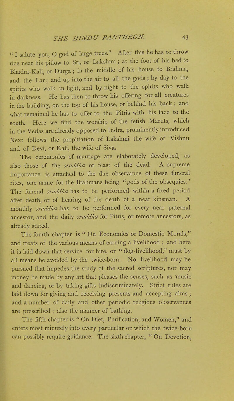  I salute you, O god of large trees. After this he has to throw rice near his pillow to Sri, or Lakshmi; at the foot of his bed to Bhadra-Kali, or Durga; in the middle of his house to Brahma, and the Lar; and up into the air to all the gods ; by day to the spirits who walk in light, and by night to the spirits who walk in darkness. He has then to throw his offering for all creatures in the building, on the top of his house, or behind his back ; and what remained he has to offer to the Pitris with his face to the south. Here we find the worship of the fetish Maruts, which in the Vedas are already opposed to Indra, prominently introduced Next follows the propitiation of Lakshmi the wife of Vishnu and of Devi, or Kali, the wife of Siva. The ceremonies of marriage are elaborately developed, as also those of the sraddha or feast of the dead. A supreme importance is attached to the due observance of these funeral rites, one name for the Brahmans being  gods of the obsequies. The funeral sraddha has to be performed within a fixed period after death, or of hearing of the death of a near kinsman. A monthly sraddha has to be performed for every near paternal ancestor, and the daily sraddha for Pitris, or remote ancestors, as already stated. The fourth chapter is  On Economics or Domestic Morals, and treats of the various means of earning a livelihood ; and here it is laid down that service for hire, or  dog-livelihood, must by all means be avoided by the twice-born. No Hvelihood may be pursued that impedes the study of the sacred scriptures, nor may money be made by any art that pleases the senses, such as music and dancing, or by taking gifts indiscriminately. Strict rules are laid down for giving and receiving presents and accepting alms ; and a number of daily and other periodic religious observances are prescribed ; also the manner of bathing. The fifth chapter is  On Diet, Purification, and Women, and enters most minutely into every particular on which the twice-born can possibly require guidance. The sixth chapter, '* On Devotion,